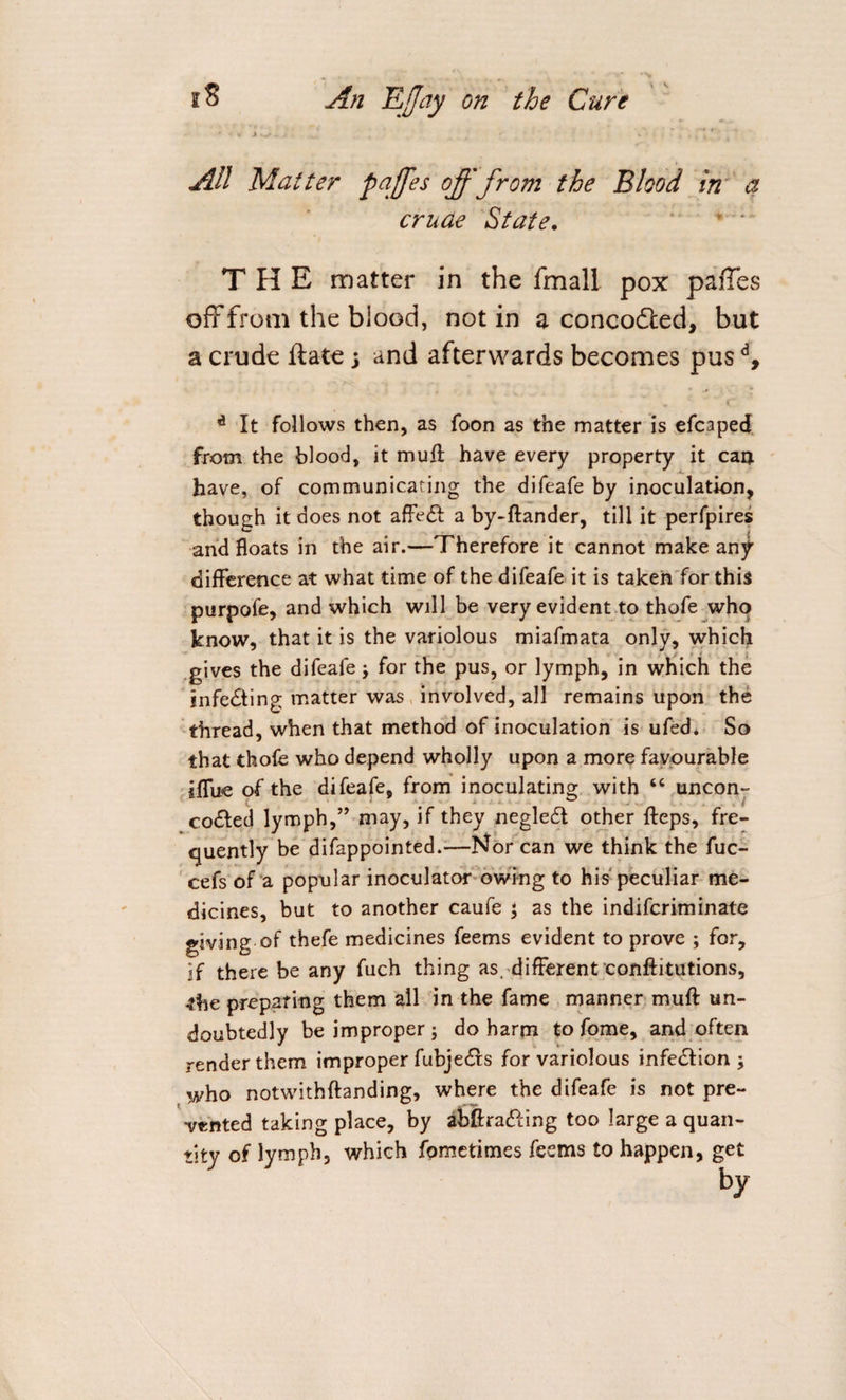 All Matter paffes off from the Blood in a crude State. THE matter in the fmall pox pafTes off from the blood, notin a conco&amp;ed, but a crude ftate; and afterwards becomes pusd, V ( d It follows then, as foon as the matter is efcaped from the blood, it muft have every property it car* have, of communicating the difeafe by inoculation, though it does not affe&amp; a by-ftander, till it perfpires and floats in the air.—Therefore it cannot make any difference at what time of the difeafe it is taken for this purpofe, and which will be very evident to thofe who know, that it is the variolous miafmata only, which gives the difeafe j for the pus, or lymph, in which the infecting matter was involved, all remains upon the thread, when that method of inoculation is ufed. So that thofe who depend wholly upon a more favourable iffue of the difeafe, from inoculating with “ uncon- co&amp;ed lymph,” may, if they negledt other fteps, fre¬ quently be difappointed.—Korean we think the fuc- cefs of a popular inoculator owing to his peculiar me¬ dicines, but to another caufe \ as the indiferiminate giving of thefe medicines feems evident to prove ; for, if there be any fuch thing as. different confutations, the preparing them all in the fame manner muft un¬ doubtedly be improper; do harm to fome, and often render them improper fubjedrs for variolous infe&amp;ion ; who notwithftanding, where the difeafe is not pre¬ vented taking place, by abftra&amp;ing too large a quan¬ tity of lymph, which fpmerimes feems to happen, get by