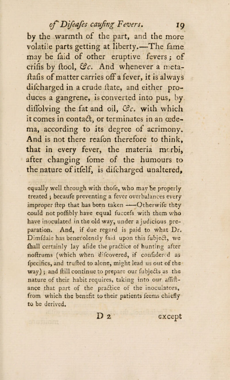 by the warmth of the part, and the more volatile parts getting at liberty.—The fame may be faid of other eruptive fevers; of crifis by ftool, &amp;c. And whenever a meta- jftafis of matter carries off a fever, it is always difcharged in a crude date, and either pro¬ duces a gangrene, is converted into pus, by difiolving the fat and oil, &amp;c0 with which it comes in contaft, or terminates in an oede¬ ma, according to its degree of acrimony. And is not there reafon therefore to think, that in every fever, the materia mcrbi, after changing fome of the humours to the nature ofitfelf, is difcharged unaltered, equally well through with thofe, who mavbe properly treated ; becaufe preventing a fever overbalances every improper ftep that has been taken ——Otherwife they could not poflibly have equal fuccefs with them who have inoculated in the old way, under a judicious pre¬ paration. And, if due regard is paid to what Dr. Dlmfdaie has benevolently faid upon this fubjedf, we (hall certainly lay afide the practice of hunting after noftrums (which when difcovered, if confidercd as fpecifics, and trufted to alone, might lead us out of the way) ; and ftill continue to prepare our fubje&amp;s as the nature of their habit requires, taking into our abid¬ ance that part of the pradtice of the inoculators, from which the benefit to their patients feems chiefly to be derived. D 2 except