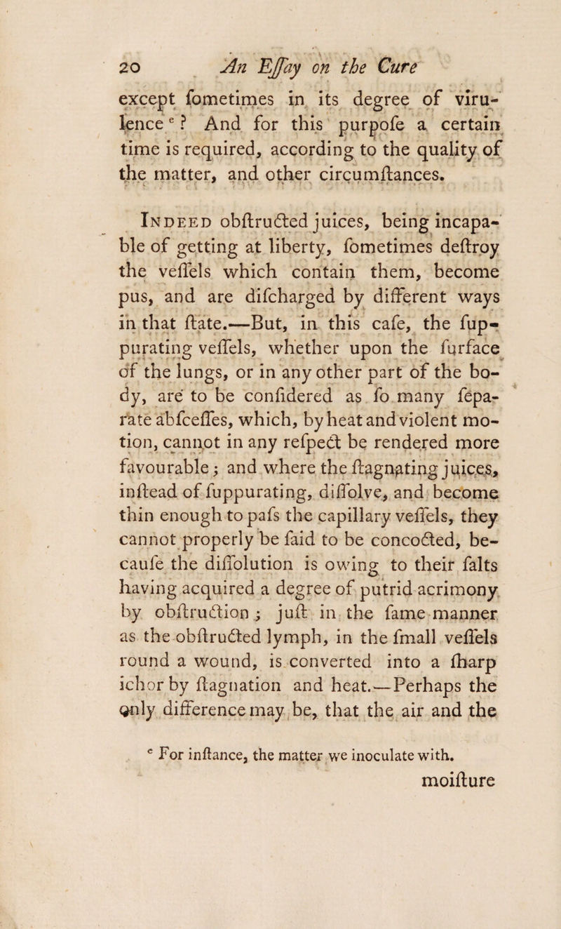 except fometimes in its degree of viru¬ lence e ? And for this purpofe a certain time is required, according to the quality of the matter, and other circumftances. Indeed obftru&amp;ed juices, being incapa¬ ble of getting at liberty, fometimes deftroy the veffels which contain them, become pus, and are difcharged by different ways in that ftate.—But, in this cafe, the fup- purating veffels, whether upon the furface of the lungs, or in any other part of the bo¬ dy, are to be confidered as fo many fepa- rate abfceffes, which, by heat and violent mo¬ tion, cannot in any refpedt be rendered more favourable; and where theffagn^ting juices, indead of fuppurating, diffol.ve, and become thin enough to pafs the capillary veffels, they cannot properly be faid to be conco&amp;ed, be- caufe the diffolution is owing to their falts having acquired a degree of putrid acrimony by obftrudtion ; juft in the fame manner as the obftrudted lymph, in the fmall veffels round a wound, is converted into a fharp ichor by ftagnation and heat.—Perhaps the only difference may be, that the air and the c For inftance, the matter we inoculate with. moifture