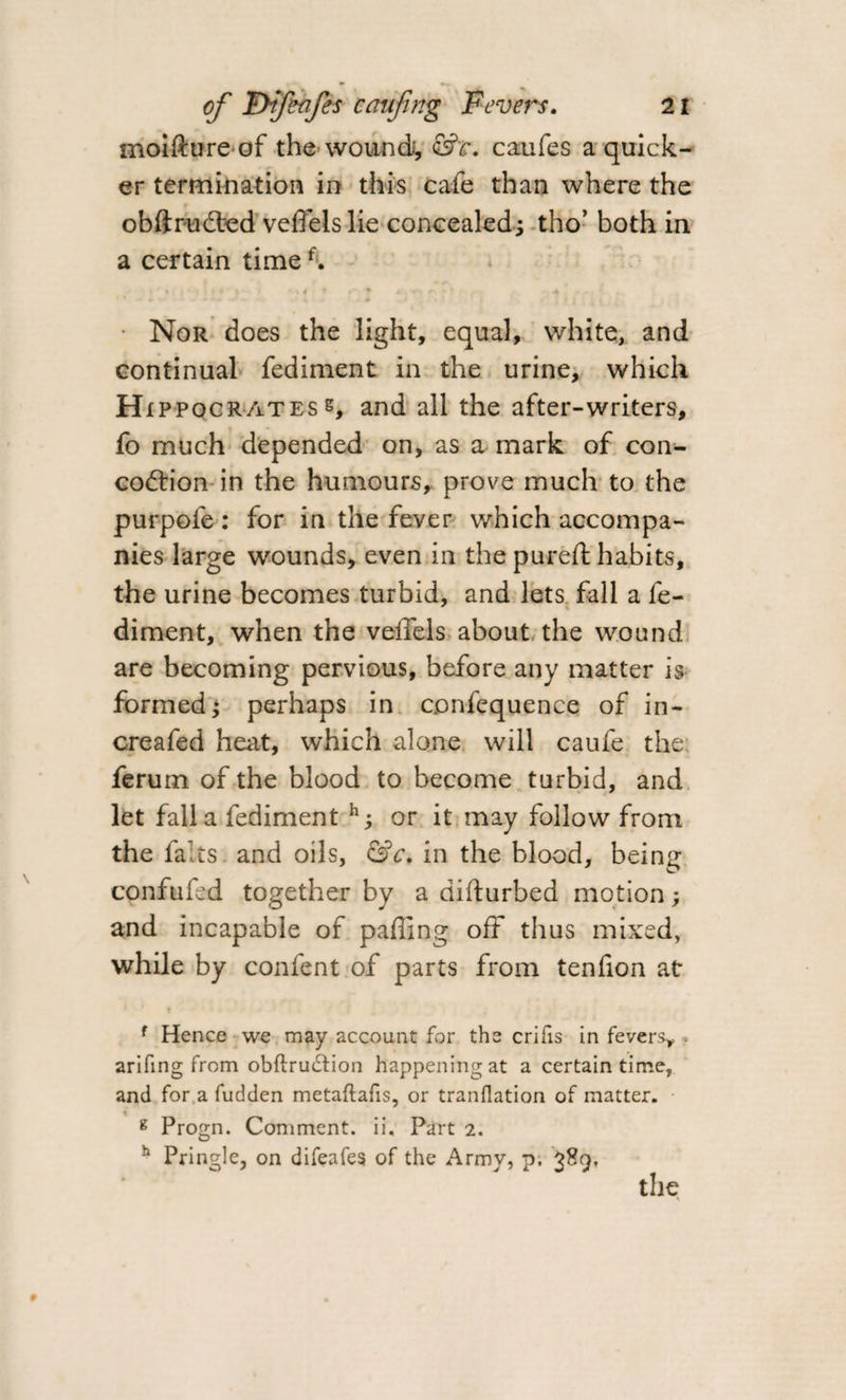 moifture of the wound, &amp;c. caufes a quick¬ er termination in this cafe than where the obftrudted veflelslie concealed; tho’ both in a certain timef. Nor does the light, equal, white, and continual fediment in the urine, which H ippocratess, and all the after-writers, fo much depended on, as a mark of con- codrion in the humours, prove much to the purpofe : for in the fever which accompa¬ nies large wounds, even in the pureft habits, the urine becomes turbid, and lets fall a fe- diment, when the veffels about the wound are becoming pervious, before any matter is formed j perhaps in confequence of in- creafed heat, which alone will caufe the ferum of the blood to become turbid, and let fall a fediment or it may follow from the fairs and oils, &amp;c. in the blood, being confufed together by a difturbed motion ; and incapable of palling off thus mixed, while by confent of parts from tenfion at f Hence we may account for the crifis in fevers* - arifing from obftrudion happening at a certain time, and for a fudden metaftafis, or tranflation of matter. g Progn. Comment, ii. Part 2. h Pringle, on difeafes of the Army, p. 389, the X