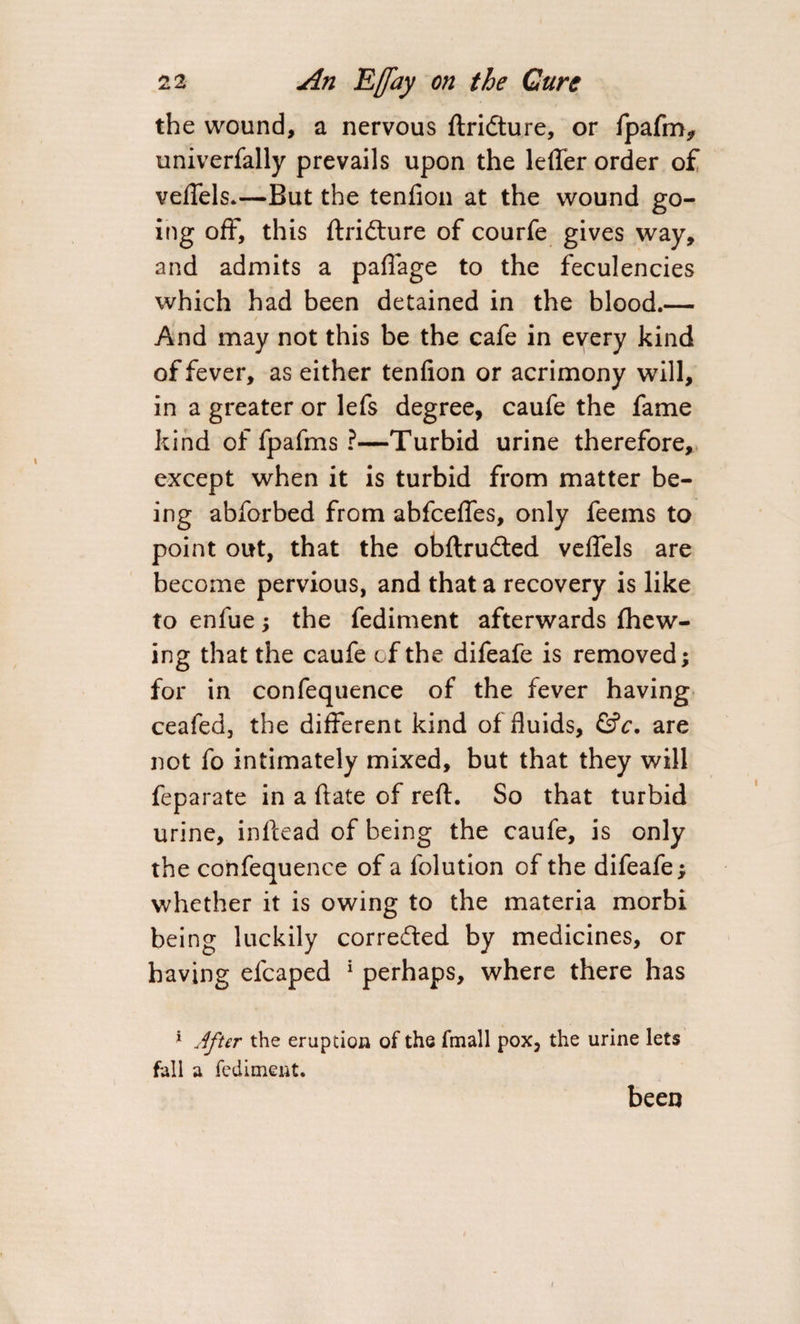 the wound, a nervous ftridture, or fpafm, univerfally prevails upon the lefler order of veftels.—But the tenfion at the wound go¬ ing off, this ftridture of courfe gives way, and admits a paflage to the feculencies which had been detained in the blood.— - / And may not this be the cafe in every kind of fever, as either tenfion or acrimony will, in a greater or lefs degree, caufe the fame kind of fpafms ?—Turbid urine therefore, except when it is turbid from matter be¬ ing abforbed from abfcefies, only feems to point out, that the obftrudted veflels are become pervious, and that a recovery is like to enfue; the fediment afterwards {hew¬ ing that the caufe of the difeafe is removed; for in confequence of the fever having ceafed, the different kind of fluids, &amp;c. are not fo intimately mixed, but that they will feparate in a ftate of reft. So that turbid urine, inftead of being the caufe, is only the confequence of a folution of the difeafe &gt; whether it is owing to the materia morbi being luckily corre&amp;ed by medicines, or having efcaped 1 perhaps, where there has 1 After the eruption of the fmall pox, the urine lets fall a fediment. been
