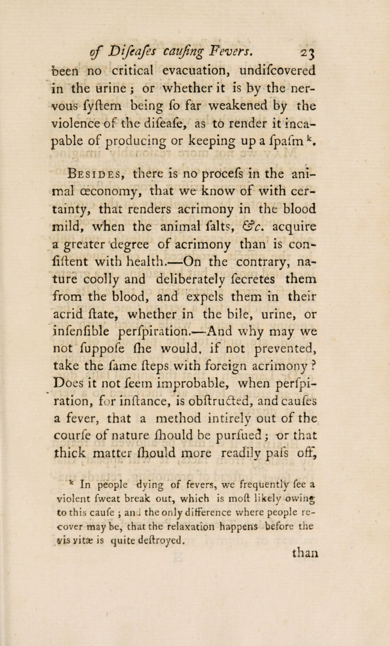 been no critical evacuation, undifcovered in the urine; or whether it is by the ner¬ vous fyftem being fo far weakened by the violence of the difeafe, as to render it inca¬ pable of producing or keeping up a fpafm k. ; | . * . . . ' • t, w • * • Besides, there is no procefs in the ani¬ mal (Economy, that we know of with cer¬ tainty, that renders acrimony in the blood mild, when the animal lalts, &amp;c. acquire a greater degree of acrimony than is con¬ fident with health.—On the contrary, na¬ ture coolly and deliberately fecretes them from the blood, and expels them in their acrid date, whether in the bile, urine, or infenfible perfpiration.—And why may we not fuppofe (lie would, if not prevented, take the fame fteps with foreign acrimony ? Does it not feem improbable, when perfpi¬ ration, for inftance, is obftrudted, andcaufes a fever, that a method intirely out of the courfe of nature fhould be purfued; or that thick matter fhould more readily pafs oft, v In people dying of fevers, we frequently fee a violent fweat break out, which is moft likely owing to this caufe ; anu the only difference where people re¬ cover maybe, that the relaxation happens before the vis yitae is quite deftroyed.