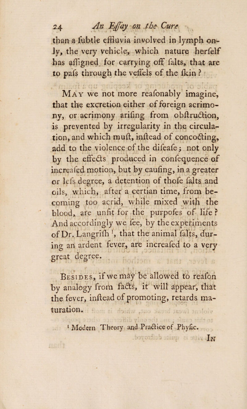 than a fubtle effluvia involved in lymph on¬ ly, the very vehicle, which nature herfelf has afflgned for carrying off falts, that are to pafs through the veffels of the fkin ? May we not more reafonably imagine, that the excretion either of foreign acrimo¬ ny, or acrimony ariiing from obftrudtion, is prevented by irregularity in the circula¬ tion, and which muft, inftead of concodting, add to the violence of the difeafe; not only by the effedts produced in confequence of increafed motion, but by caufing, in a greater or lefs degree, a detention of thofe falts and oils, which, after a certian time, from be¬ coming too acrid, while mixed with the blood, are unfit for the purpofes of life ? And accordingly we fee, by the experiments of Dr. Langriffl !, that the animal falts, dur¬ ing an ardent fever, are increafed to a very great degree. Besides, if we may be allowed to reafon by analogy from fadts, it will appear, that the fever, inftead of promoting, retards ma¬ turation. ... &lt; 1 Modern Theory and Pradlice of Phyfic. ’ • In
