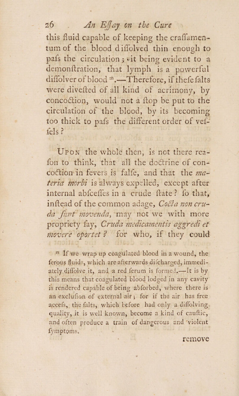 this fluid capable of keeping the craflamen- tum of the blood diffolved thin enough to pafs the circulation; *it being evident to a demonftration, that lymph is a powerful diffolver of bloodrh.—-Therefore, if thefefalts were diverted of all kind of acrimony, by concodtion, would not a flop be put to the circulation of the blood, by its becoming too thick to pafs the different order of vef- fds ? Upon the whole then, is not there rea- fon to think, that all the dodfrine of con- codfion in fevers is falfe, and that the ma¬ teria morhi is always expelled, except after internal abfceffes in a crude ftate ? fo that, inrtead of the common adage, CoBa non cru- da funt movenddy may not we with more propriety fay, Cruda me die ament is aggredi et movere oportet ? for who, if they could ™ If we wrap up coagulated blood in a wound, the ferous fluids, which are afterwards discharged, immedi¬ ately difiblve it, and a red ferum is formed.—It is by this means that coagulated blood lodged in any cavity is rendered capable of being abforbed, where there is an exclufion of external air; for if the air has free accefs, the falts, which before had only a diflolving quality, it is well known, become a kind of cauflic, and often produce a train of dangerous and 'violent Symptoms. remove