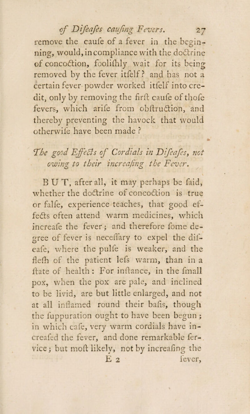 remove the caufe of a fever in the begin¬ ning, would, in compliance with the dodtrine of concodtion, foolifhly wait for its being removed by the fever itfelf? and has not a certain fever powder worked itfelf into cre¬ dit, only by removing the firft caufe of thofe fevers, which arife from obfirudtion, and thereby preventing the havock that would otherwife have been made ? The good Ef'edls of Cordials in Difeafes, not owing to their increafing the Fever. \ BUT, after all, it may perhaps be faid, whether the dodtrine of concodtion is true or falfe, experience teaches, that good ef- fedts often attend warm medicines, which increafe the fever; and therefore fome de- gree of fever is necefiary to expel the dif- eafe, where the pulfe is weaker, and the flelh of the patient lefs warm, than in a Hate of health : For in fiance, in the fmall pox, when the pox are pale, and inclined to be livid, are but little enlarged, and not at all inflamed round their balls, though the fuppuration ought to have been begun; in which cafe, very warm cordials have in- creafed the fever, and done remarkable fer- vice; but moft likely, not by increafing the E 2 fever.