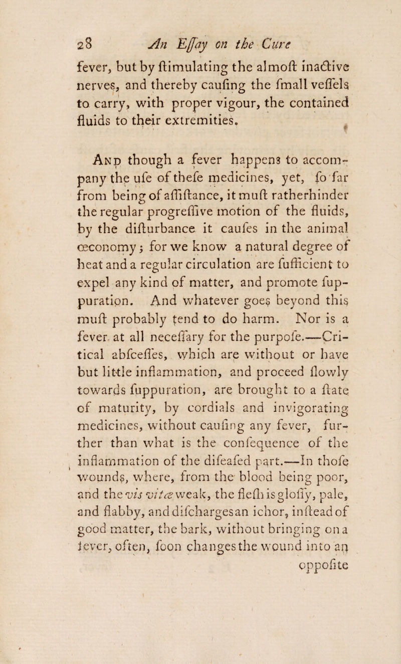 fever, but by ftimulating the almoft inactive nerves, and thereby cauflng the fmall veflels to carry, with proper vigour, the contained fluids to their extremitieSc And though a fever happens to accom¬ pany the ufe of thefe medicines, yet, fo far from being of afliftance, it mud ratherhinder the regular progreffive motion of the fluids, by the diflurbance it caufes in the animal ceconomy; for we know a natural degree of heat and a regular circulation are fuflicient to expel any kind of matter, and promote fup- puratipn. And whatever goes beyond this muft probably tend to do harm. Nor is a fever at all neceflary for the purpofe.—Cri¬ tical abfcefles, which are without or have but little inflammation, and proceed flowly towards fuppuration, are brought to a hate cf maturity, by cordials and invigorating medicines, without cauflng any fever, fur¬ ther than what is the confequence of the inflammation of the difeafed part.—In thofe wounds, where, from the blood being poor, and the off vita. weak, the flefhisglofly, pale, and flabby, anddifchargesan ichor, infteadof good matter, the bark, without bringing on a lever, often, foon changes the wound into an oppofite