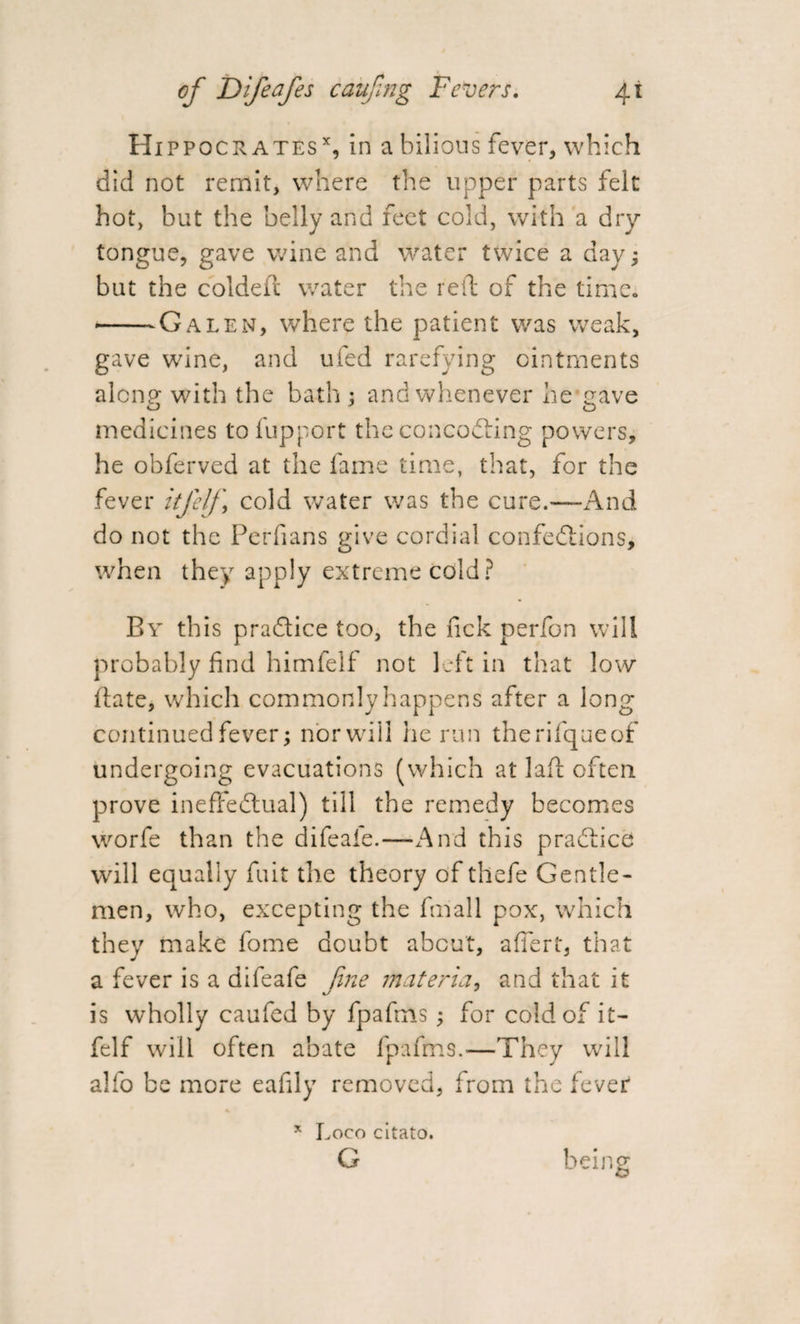 Hippocrates x, in a bilious fever, which did not remit, where the upper parts felt hot, but the belly and feet cold, with a dry tongue, gave wine and water twice a day; but the col deft water the reft of the time. --Galen, where the patient was weak, gave wine, and ufed rarefying ointments alon? with the bath ; and whenever he crave medicines to fupport the concodting powers, he obferved at the fame time, that, for the fever itfelf cold water was the cure.-—And do not the Perfians give cordial confedtions, when they apply extreme cold? By this practice too, the lick perfon will probably find himfelf not left in that low date, which commonly happens after a long continued fever; nor will lie run therifqueof undergoing evacuations (which at lad often prove ineffedtual) till the remedy becomes worfe than the difeaie.—And this practice will equally fait the theory of thefe Gentle¬ men, who, excepting the filial 1 pox, which they make fome doubt about, affert, that a fever is a dileafe fine materia, and that it is wholly caufed by fpafms; for cold of it¬ felf will often abate fpafms.—They will alfo be more eafdy removed, from the fever * Loco citato. G being