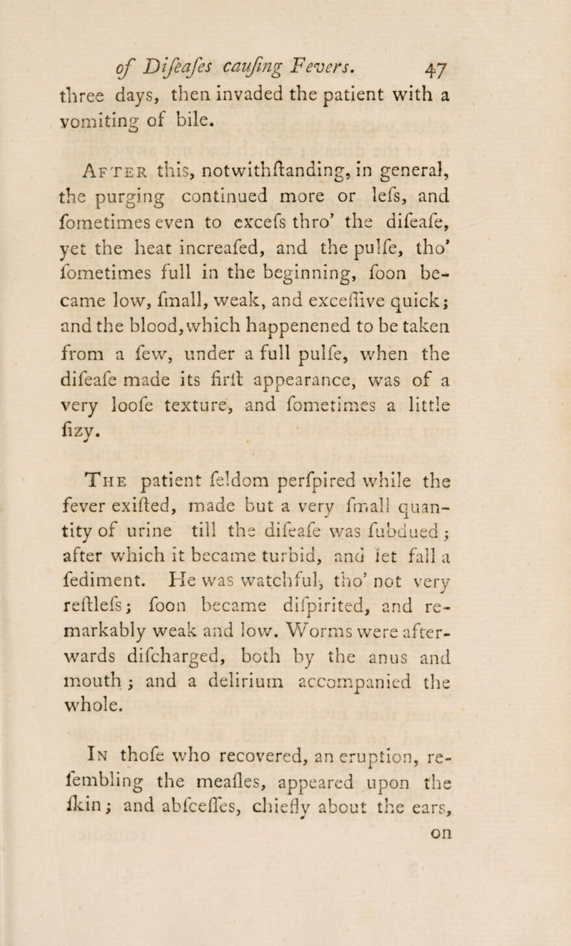 three days, then, invaded the patient with a vomiting of bile. After this, notwithftanding, in general, the purging continued more or lefs, and fometimes even to excefs thro’ the difeafe, yet the heat increafed, and the pulfe, tho* fometimes full in the beginning, foon be¬ came low, final!, weak, and excedive quick; and the blood, which happenened to be taken from a few, under a full pulfe, when the difeafe made its firit appearance, was of a very loofe texture, and fometimes a little fizy. The patient feldom perfpired while the fever exilted, made but a very fmall quan¬ tity of urine till the difeafe was fubdued ; after which it became turbid, and let fall a fediment. He was watchful-, tho5 not very reftlefs; foon became difpirited, and re¬ markably weak and low. Worms were after¬ wards difeharged, both by the anus and mouth ; and a delirium accompanied the whole. In thofe who recovered, an eruption, re- lembling the meafles, appeared upon the fkin; and abfeeffes, chiefly about the ears, on