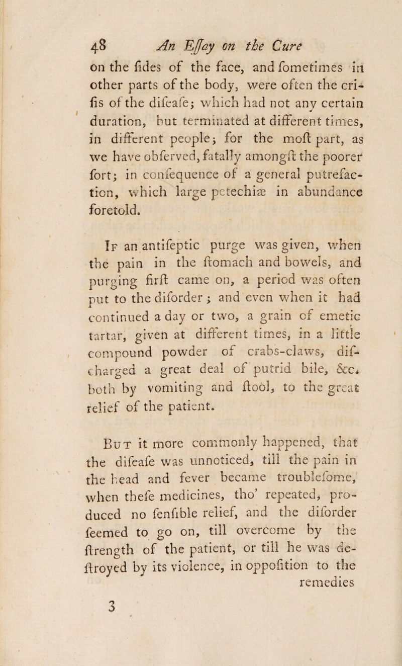 on the Tides of the face, and fometimes in other parts of the body, were often the cri- fis of the difeafe; which had not any certain duration, but terminated at different times, in different people; for the moll part, as we have obferved, fatally amongft the poorer fort; in confequence of a general putrefac¬ tion, which large petechias in abundance foretold. If an antifeptic purge was given, when the pain in the ftomach and bowels, and purging fir ft came on, a period was often put to the diforder ; and even when it had continued a day or two, a grain of emetic * tartar, given at different times, in a little compound powder of crabs-claws, dii- charged a great deal of putrid bile, &c*. both by vomiting and ftool, to the great relief of the patient. But it more commonly happened, that the difeafe was unnoticed, till the pain in the head and fever became troublefome, when thefe medicines, tho’ repeated, pro¬ duced no fenfible relief, and the diforder feemed to go on, till overcome by the ftrength of the patient, or till he was de- flroyed by its violence, in oppofition to the remedies 3