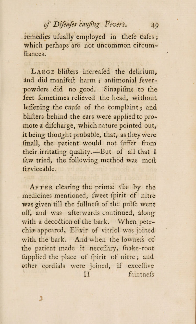remedies ufually employed in thefe Cafes; which perhaps are not uncommon cifcum- ftances. Large blifters increafed the delirium, dnd did manifeft harm ; antimonial fever- powders did no good. Sinapifms to the feet fometimes relieved the head, without 1-effening the caufe of the complaint; and blifters behind the ears were applied to pro* mote a difcharge, which nature pointed out, it being thought probable, that, as they were fmall, the patient would not luffer from their irritating quality.—But of all that I law tried, the following method was moft ferviceable. AfteIi clearing the prims vis by the medicines mentioned, fweet ipirit of nitre was given till the fullnefs of the pulfe went off, and was afterwards continued, along with a decoction of the bark. When pete- chis appeared. Elixir of vitriol was joined with the bark. And when the lownefs of the patient made it neceflary, fnake-root fupplied the place of fpirit of nitre; and other cordials were joined, if exceftive H faintnefs