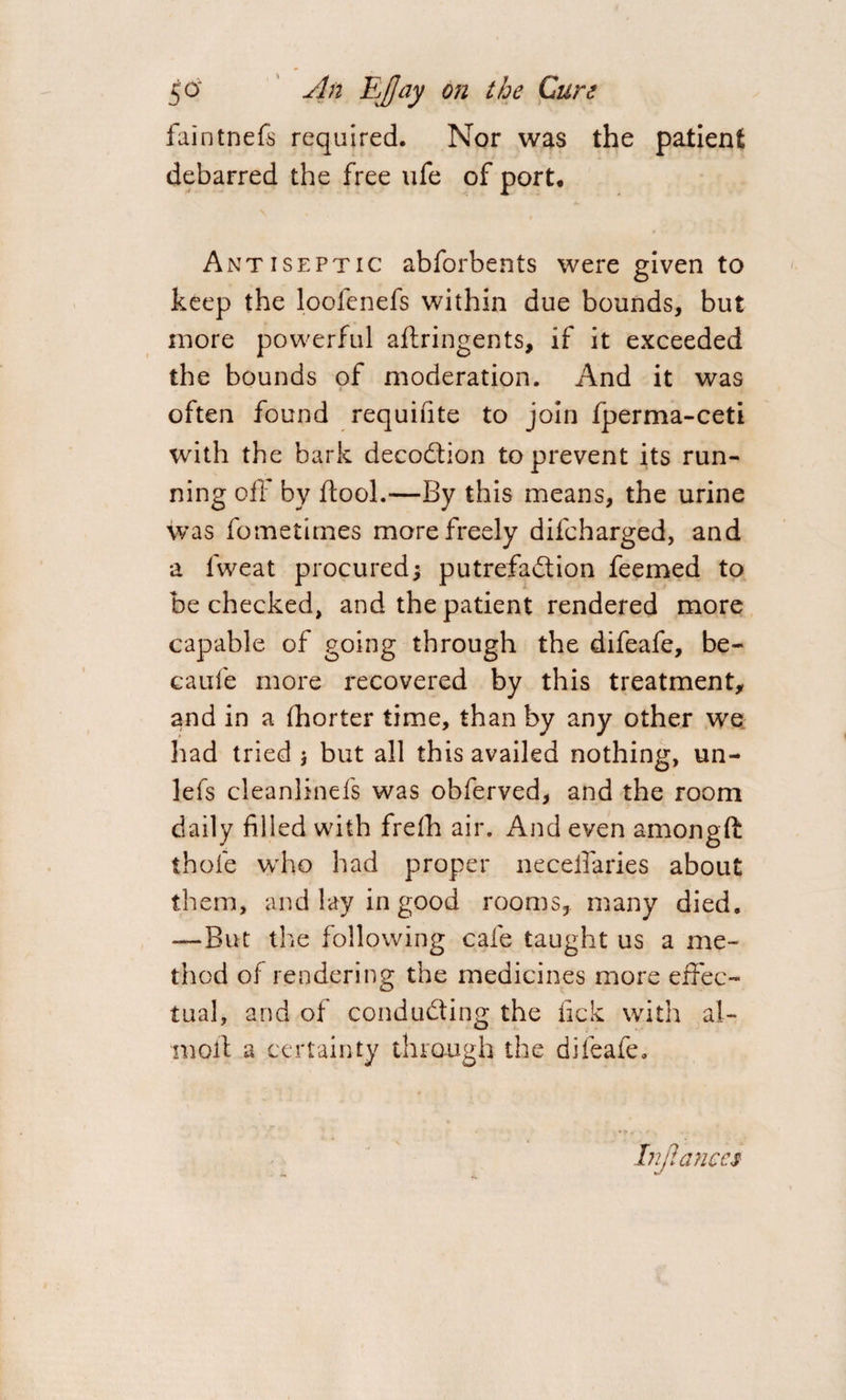 faintnefs required. Nor was the patient debarred the free ufe of port. Antiseptic abforbents were given to keep the loofenefs within due bounds, but more powerful aftringents, if it exceeded the bounds of moderation. And it was often found requiute to join fperma-ceti with the bark decoCtion to prevent its run¬ ning off by ftooL—By this means, the urine was fometirnes more freely difcharged, and a fweat procured; putrefaction feemed to be checked, and the patient rendered more capable of going through the difeafe, be- caufe more recovered by this treatment, and in a fhorter time, than by any other we had tried j but all this availed nothing, un- lels cleanlinefs was obferved, and the room daily filled with frefh air. And even amongft thofe who had proper necefiaries about them, and lay in good rooms, many died. —But the following cafe taught us a me¬ thod of rendering the medicines more effec¬ tual, and of conducting the tick with ai¬ med a certainty through the difeafe. Injlances