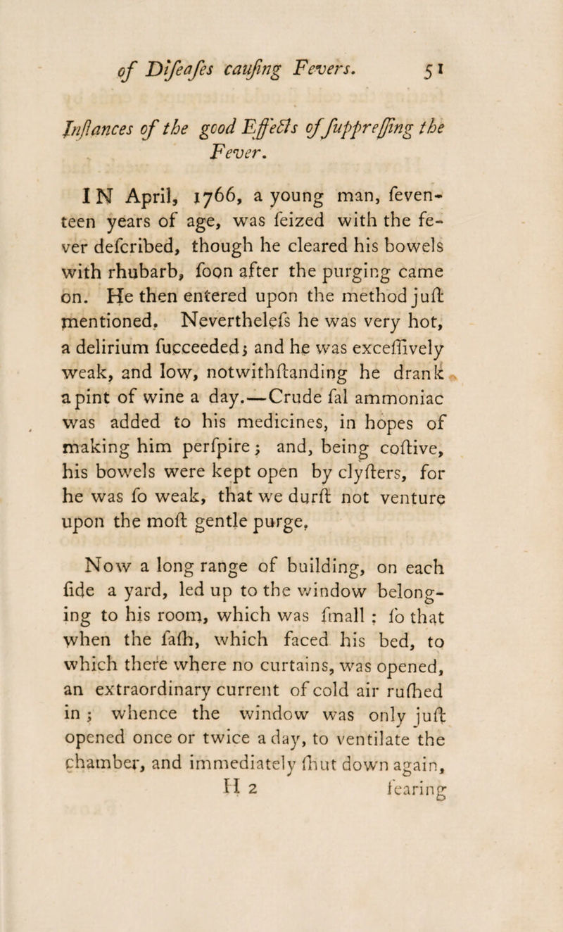 Inflatices of the good Effects of fuppreffing the Fever. IN April, 1766, a young man, feven- teen years of age, was feized with the fe¬ ver defcribed, though he cleared his bowels with rhubarb, foon after the purging came on. He then entered upon the method juft mentioned. Neverthelefs he was very hot, a delirium fucceeded, and he was exceffively weak, and low, notwithftanding he drank a pint of wine a day.—Crude fal ammoniac was added to his medicines, in hopes of making him perfpire; and, being coftive, his bowels were kept open by clyfters, for he was fo weak, that we durft not venture upon the moft gentle purge. Now a long range of building, on each fide a yard, led up to the window belong¬ ing to his room, which was fmall ; l'o that when the fafh, which faced his bed, to which there where no curtains, was opened, an extraordinary current of cold air rufhed in ; whence the window was only juft opened once or twice a day, to ventilate the chamber, and immediately fiiut down again, H 2 learing