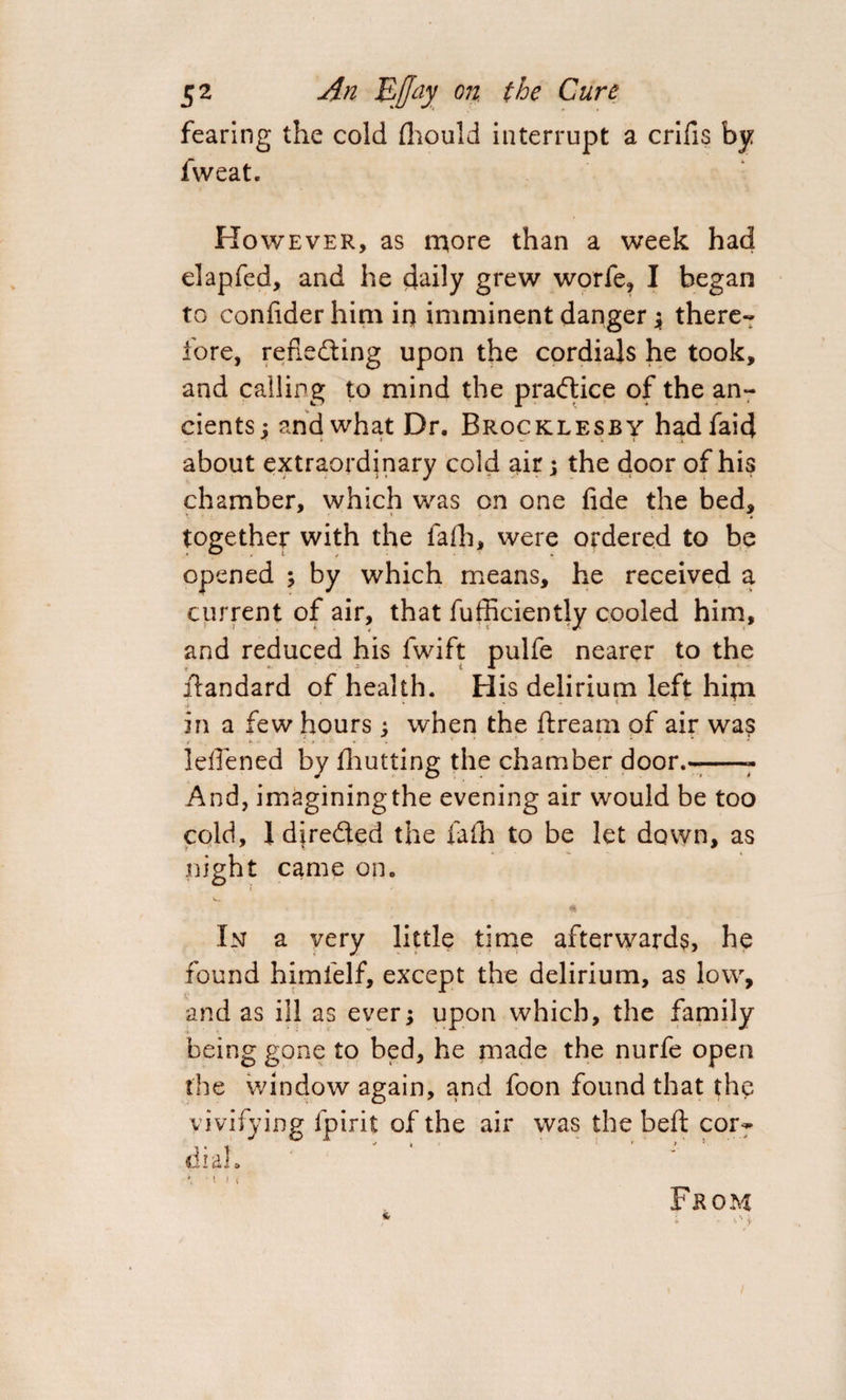 fearing the cold fhould interrupt a crifis by fweat. However, as more than a week had elapfed, and he daily grew worfe, I began to confider him iq imminent danger ; there¬ fore, reflecting upon the cordials he took, and calling to mind the practice of the an¬ cients ; and what Dr. Brocklesby hadfaid about extraordinary cold air \ the door of his chamber, which was on one fide the bed, together with the iafh, were ordered to be opened ; by which means, he received a current of air, that fufficiently cooled him, and reduced his fwift pulfe nearer to the itandard of health. His delirium left hiqi in a few hours ; when the ftream of air was t . i > ’ lefiened by fhutting the chamber door.--- And, imagining the evening air would be too cold, 1 directed the fafh to be let down, as night came on. In a very little time afterwards, he found himlelf, except the delirium, as low, and as ill as ever; upon which, the family being gone to bed, he made the nurfe open the window again, and foon found that the vivifying fpirit of the air was the bed cor¬ dial.