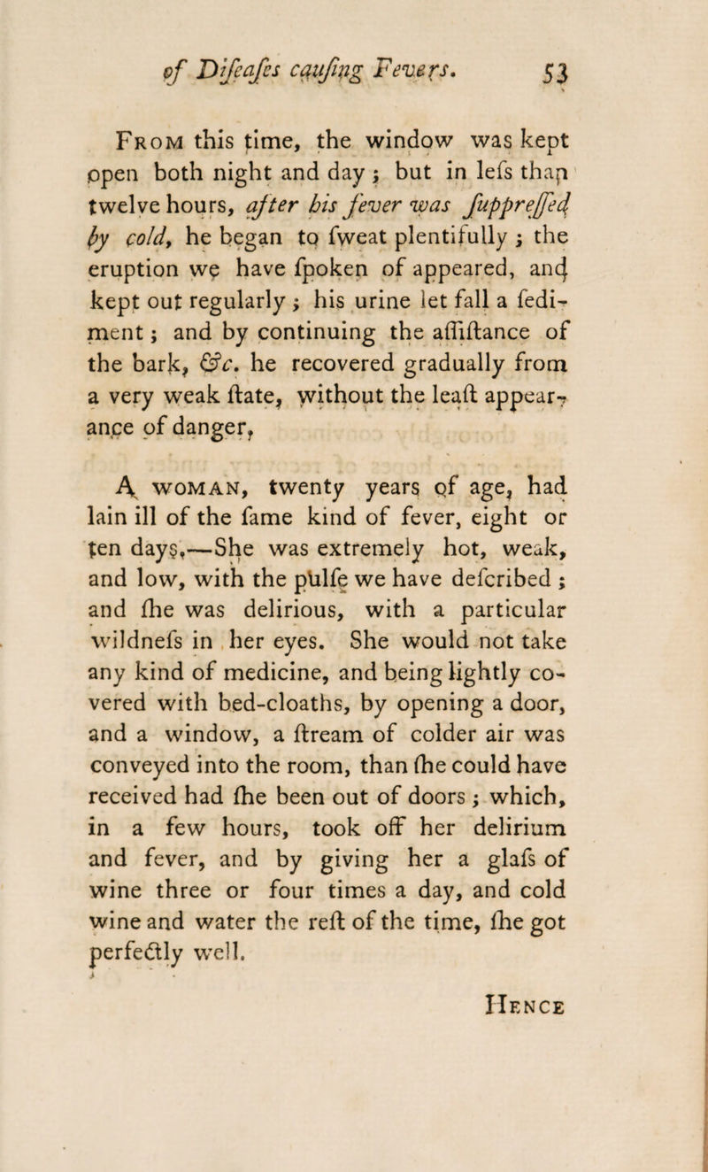 * From this time, the window was kept open both night and day ; but in lefs thap twelve hours, after his fever was fuppreffecl py cold, he began to fweat plentifully ; the eruption we have fpoken of appeared, an 4 kept out regularly > his urine let fall a fedi- ment; and by continuing the aflidance of the bark* &c. he recovered gradually from a very weak date, without the lead: appear7 ance of danger? \ woman, twenty years qf age, had lain ill of the fame kind of fever, eight or ten day$,—She was extremely hot, weak, and low, with the phlfe we have defcribed ; and fhe was delirious, with a particular wildnefs in her eyes. She would not take any kind of medicine, and being lightly co¬ vered with bed-cloaths, by opening a door, and a window, a dream of colder air was conveyed into the room, than (he could have received had fhe been out of doors; which, in a few hours, took off her delirium and fever, and by giving her a glafs of wine three or four times a day, and cold wine and water the red of the time, fhe got perfectly wTell. Hence