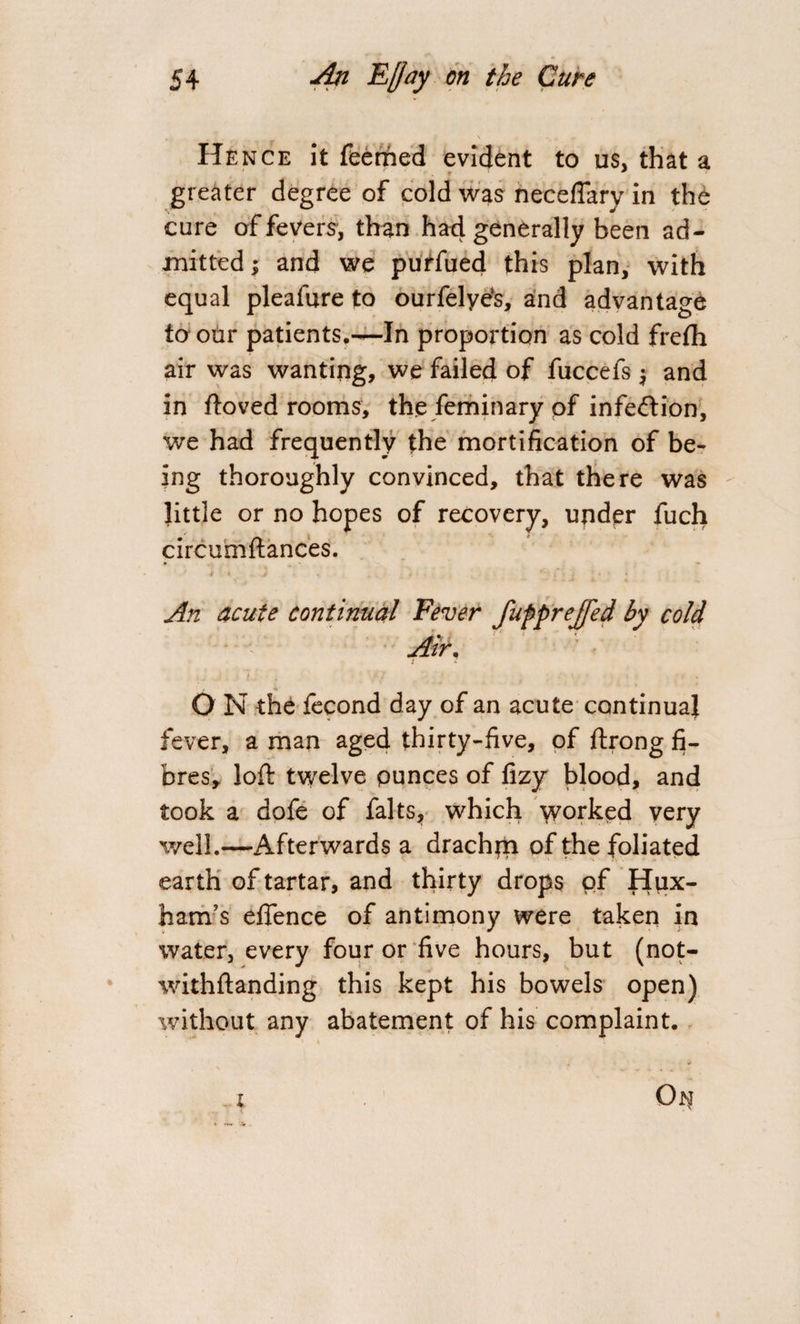 Hence it feerhed evident to us, that a greater degree of cold was neceflary in the cure of fevers, than had generally been ad¬ mitted ; and we purfued this plan, with equal plealure to ourfelye‘s, and advantage to our patients.—In proportion as cold frefh air was wanting, we failed of fuccefs $ and in ftoved rooms, the feminary of infection, we had frequently the mortification of be¬ ing thoroughly convinced, that there was little or no hopes of recovery, under fuch circumftances. An acute continual Fever fufprejfed by cold v Air, O N the fecond day of an acute con tin uaj fever, a man aged thirty-five, of ftrong fi¬ bres, loft twelve ounces of fizy blood, and took a dofe of falts, which yyorked very well.—-Afterwards a drachm of the foliated earth of tartar, and thirty drops of Hpx- ham’s efience of antimony were taken in water, every four or five hours, but (not- withftanding this kept his bowels open) without any abatement of his complaint.