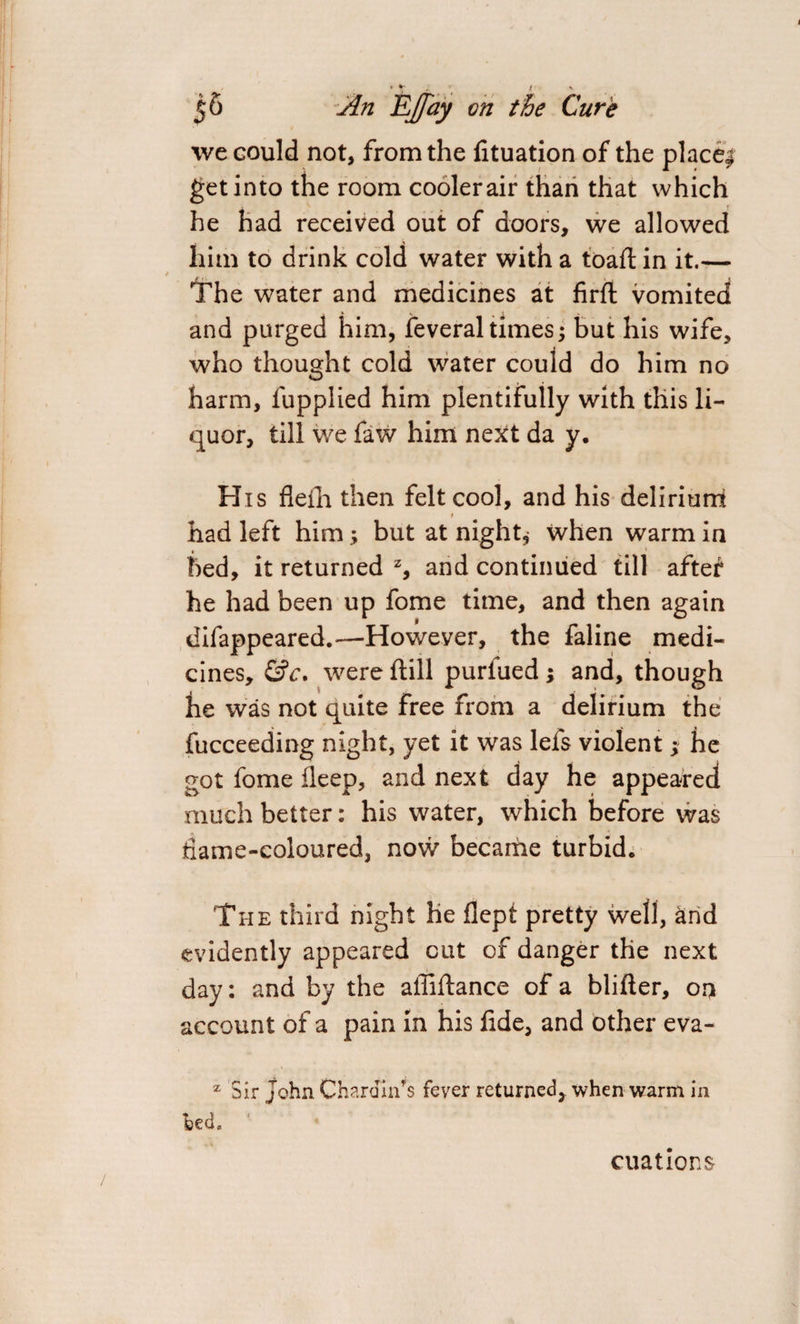 * T 56 An Ejfay on the Cure we could not, from the fituation of the place* get into the room cooler air than that which he had received out of doors, we allowed him to drink cold water with a toaft in it.— The water and medicines at firft vomited and purged him, feveral times -y but his wife, who thought cold water could do him no harm, fupplied him plentifully with this li¬ quor, till we faw him next da y. His fleth then felt cool, and his delirium # had left him; but at night* when warm in bed, it returned z, and continued till after he had been up fome time, and then again difappeared.— However, the faline medi¬ cines, &c. were ftill purfued ; and, though he was not quite free from a delirium the fucceeding night, yet it was lefs violent ; he got fome fleep, and next day he appeared much better: his water, which before was dame-coloured, now became turbid. The third night he flept pretty well, and evidently appeared cut of danger the next day: and by the affiftance of a blifter, on account of a pain in his fide, and other eva- z Sir John Chardin's fever returned, when warm in bed. citations