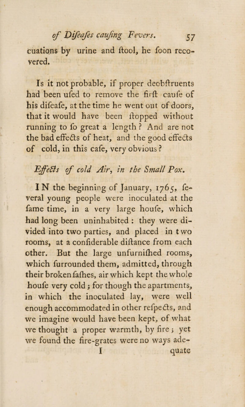 cuations by urine and (tool, he foon reco¬ vered. Is it not probable, if proper deobftruents had been ufed to remove the firft caufe of his difeafe, at the time he went out of doors, that it would have been flopped without running to fo great a length ? And are not the bad effects of heat, and the good effects of cold, in this cafe, very obvious ? Effects of cold Air, in the Small Pox. IN the beginning of January, 1765, fe- veral young people were inoculated at the fame time, in a very large houfe, which had long been uninhabited : they were di¬ vided into two parties, and placed in t wo rooms, at a confiderable diftance from each other. But the large unfurnifhed rooms, which furrounded them, admitted, through their broken fafhes, air which kept the whole houfe very cold for though the apartments, in which the inoculated lay, were well enough accommodated in other refpedts, and we imagine would have been kept, of what we thought a proper warmth, by fire; yet we found the fire-grates were no ways ade- I quate