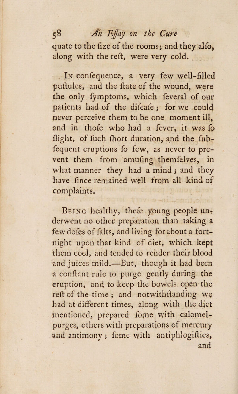 quate to the fize of the rooms; and they alfo* along with the reft, were very cold. In confequence, a very few well-filled puftules, and the date of the wound, were the only fymptoms, which feveral of our patients had of the difeafe; for we could never perceive them to be one moment ill, and in thofe who had a fever, it was fp flight, of fuch fhort duration, and the fub- fequent eruptions fo few, as never to pre¬ vent them from amufing themfelves, in what manner they had a mind ; and they have fince remained well from all kind of complaints. V ' *•> —t' 11 -a* ‘ :.-v Being healthy, thefe young people un¬ derwent no other preparation than taking a fewdofes of falts, and living for about a fort¬ night upon that kind of diet, which kept them cool, and tended to render their blood and juices mild.—But, though it had been a conftant rule to purge gently during the eruption, and to keep the bowels open the reft of the time ; and notwithftanding we had at different times, along with the diet mentioned, prepared fome with calomel- purges, others with preparations of mercury and antimony; fome with antiphlogiftics, and