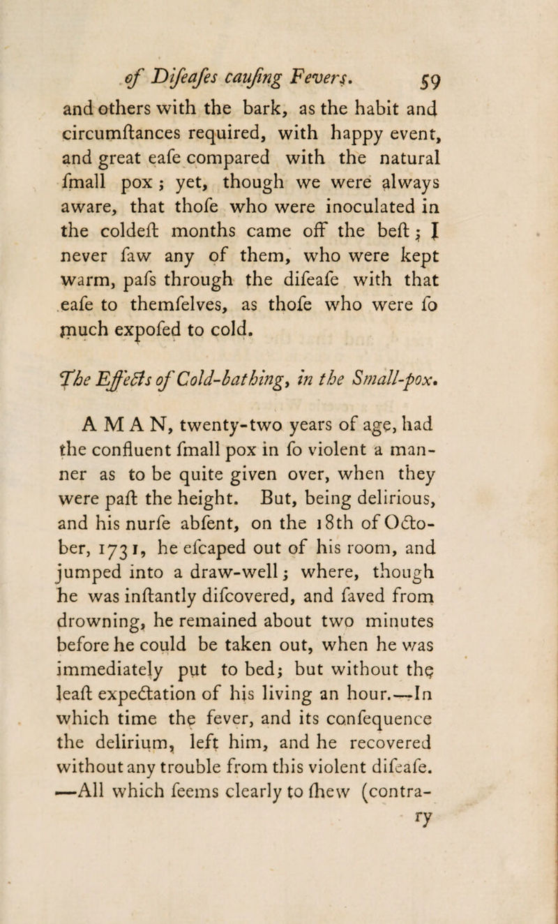 and others with the bark, as the habit and circumftances required, with happy event, and great eafe compared with the natural fmall pox ; yet, though we were always aware, that thofe who were inoculated in the coldeft months came off the beft ; I never faw any of them, who were kept warm, pafs through the difeafe with that eafe to themfelves, as thofe who were fo fnuch expofed to cold. The Effects of Cold-bathing, in the Small-pox. A M A N, twenty-two years of age, had the confluent fmall pox in fo violent a man¬ ner as to be quite given over, when they were paft the height. But, being delirious, and his nurfe abfent, on the 18th of OCto- ber, 1731, he efcaped out of his room, and jumped into a draw-well; where, though he was inftantly difcovered, and faved from drowning, he remained about two minutes before he could be taken out, when he was immediately put to bed; but without thp leafl: expectation of his living an hour.—In which time the fever, and its confequence the delirium, left him, and he recovered without any trouble from this violent difeafe. —All which feems clearly to fhew (contra- ' ry