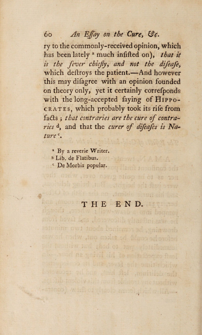 / 60 An Effay on the Cure, &amp;c. ry to the commonly-received opinion, which has been lately a much infifted on), that it is the fever chiefly, and not the difeafe, which deftroys the patient.—And however this may difagree with an opinion founded on theory only, yet it certainly correfponds with the long-accepted faying of Hippo¬ crates, which probably took its rife from fads that contraries are the cure of contra¬ ries d3 and that the curer of difeafes is Na¬ ture c. a By a reverie Writer. b Lib. de Flatibus. c De Morbis popular. THE END.