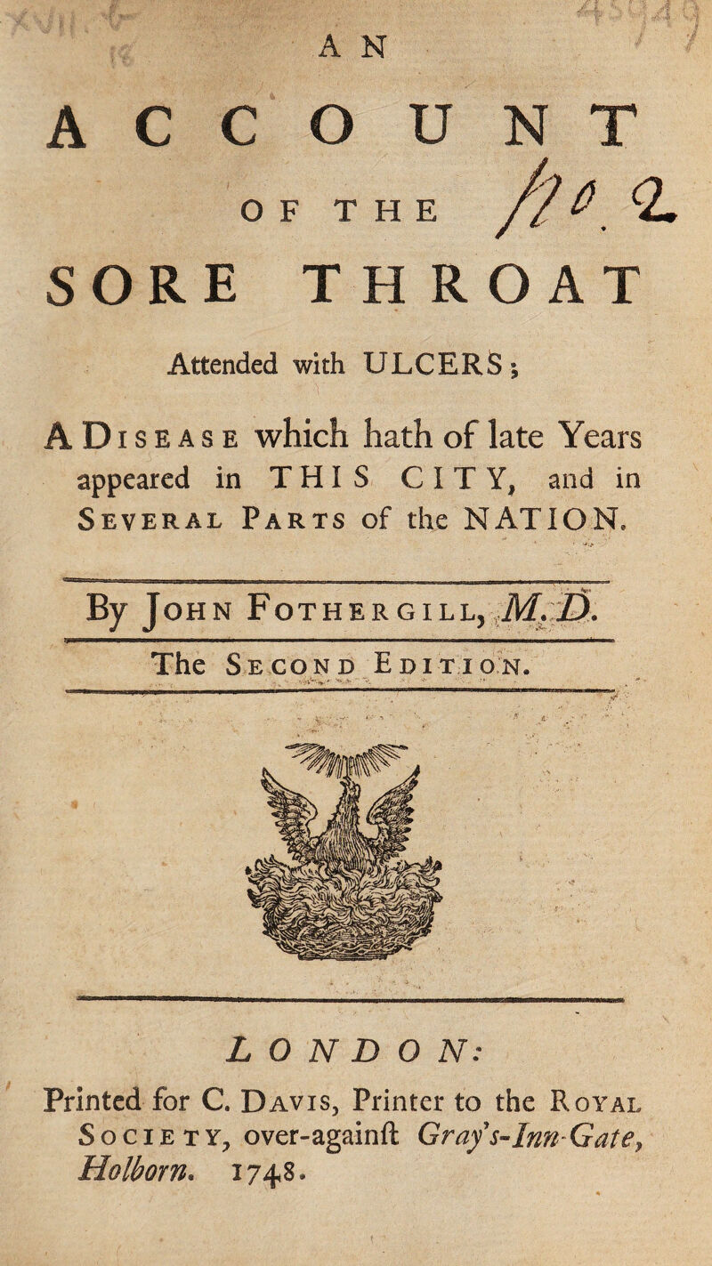 A C C O U OF THE SORE TH ROAT Attended with ULCERS; A D i s e a s e which hath of late Years appeared in THIS CITY, and in Several Parts of the NATION, N T /2°.<L By John Fothergill, M,D. ip< f Ufi ■ M i ^ m nw «■ »i —i ■ ■ i i ■ i . ■■■I'lri.n i mmrmm <■■■ in The Second Edition. LONDON: Printed for C. Davis, Printer to the Royal Society, over-againft Grafs-Inn-Gate, Holborn. 1748.