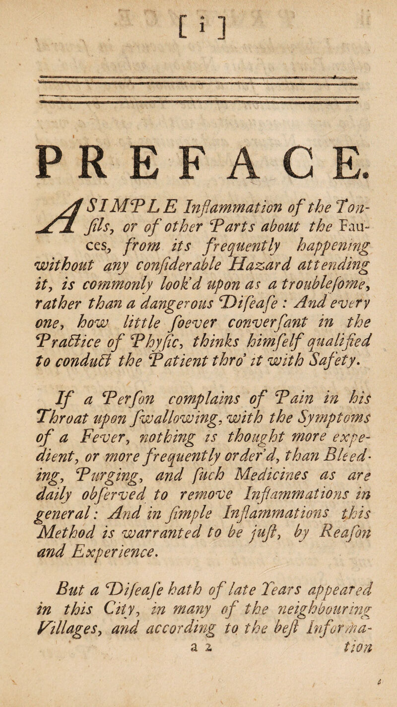 PR $ /S SIMPLE Inflammation of the Ton- fils, or of other Tarts about the Fau¬ ces, from its frequently happening without any confiderable Hazard attending it, is commonly look'd upon as a trouble feme, rather than a dangerous SDifeafe : And every one, how little foever converfant in the Traidice of Thy fie> thinks him felf qualified to conduhi the Patient thro it with Safety. If a \Ter fan complains of Tain in his Throat upon fwallowing, with the Symptoms of a Fever, nothing is thought more expe¬ dient, or more frequently order'd, than Bleed* ing, Turging, and fuch Medicines as are daily obferved to remove Inflammations in general: And in Jimple Inflammations this Method is warranted to be juft, by Reaftm and Experience. But a TJifeafe hath of late Tears appeared in this City, in many of the neighbouring Villages, and according to the heft Infer/na¬ il 2. tion
