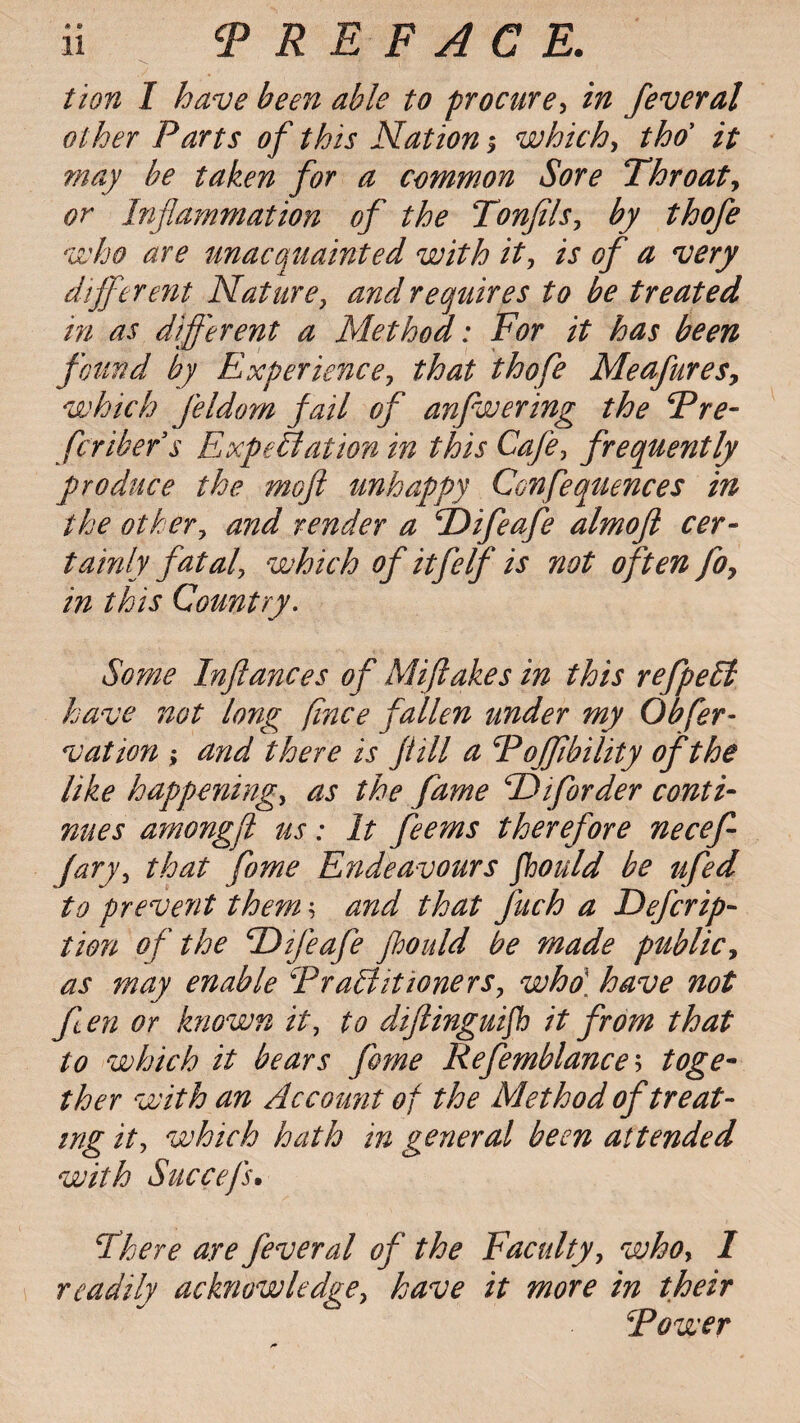 tion I have been able to procure, in feveral other Parts of this Nation $ which, thoy it may be taken for a common Sore Throat, or Inflammation of the Tonjils, by thofe who are unacquainted with it, is of a very different Nature, and requires to be treated in as different a Method: For it has been found by Experience, that thofe Meafures, which feldom fail of anfwering the Pre¬ fer ikefs Expectation in this Cafe, frequently produce the mofi unhappy Confequences in the other, and render a Tlifeafe almofl cer¬ tainly fatal, which of itfelf is not often fo, in this Country. Some Inftances of Miftakes in this refpeCl have not long fince fallen under my Obfer- vat ion ; and there is fill a Poffibility of the like happening, as the fame Piforder conti¬ nues amongft us: It feems therefore necefe fary, that fome Endeavours fhould be ufed to prevent them \ and that fetch a Defcrip- tion of the Tlifeafe fhould be made public, as may enable Practitioners, who\ have not fen or known it, to difinguifh it from that to which it bears fome Refemblance\ toge¬ ther with an Account of the Method of treat¬ ing it, which hath in general been attended with Succefs. There are fever al of the Faculty, who, I readily acknowledge, have it more in their Power