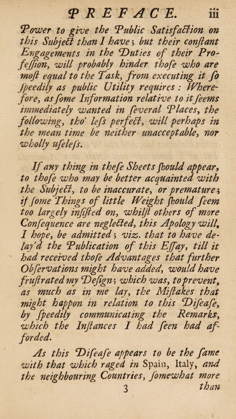 !Tower to give the Public Satisfaction on this SubjeCt than I have; but their conftant Engagements in the ‘Duties of their Pro- fejjion, will probably hinder thofe who are moft equal to the Task, from executing it fo fpeedily as public Utility requires: Where¬ fore, as fome Information relative to itfeems immediately wanted in feveral Places, the following, tho lefs perfect, will perhaps in the mean time be neither unacceptable, nor wholly ufelefs. If any thing in thefe Sheets fhould appear, to thofe who may be better acquainted with the SubjeCl, to be inaccurate, or premature $ if fome Things of little Weight fhould feem too largely infifted on, whilji others of more Confequence are negleCled, this Apology will\ I hope, be admitted; viz. that to have de¬ lay'd the Publication of this Effay, till it had received thofe Advantages that further Obfervations might have added, would have fruftrated my Pefigns which was, to prevent, as much as in me lay, the Miflakes that might happon in relation to this Difeafe, by fpeedily communicating the Remarks, which the Inflances I had feen had af¬ forded. As this Difeafe appears to be the fame with that which raged in Spain, Italy, and the neighbouring Countries, Jbmewhat more 3 than /