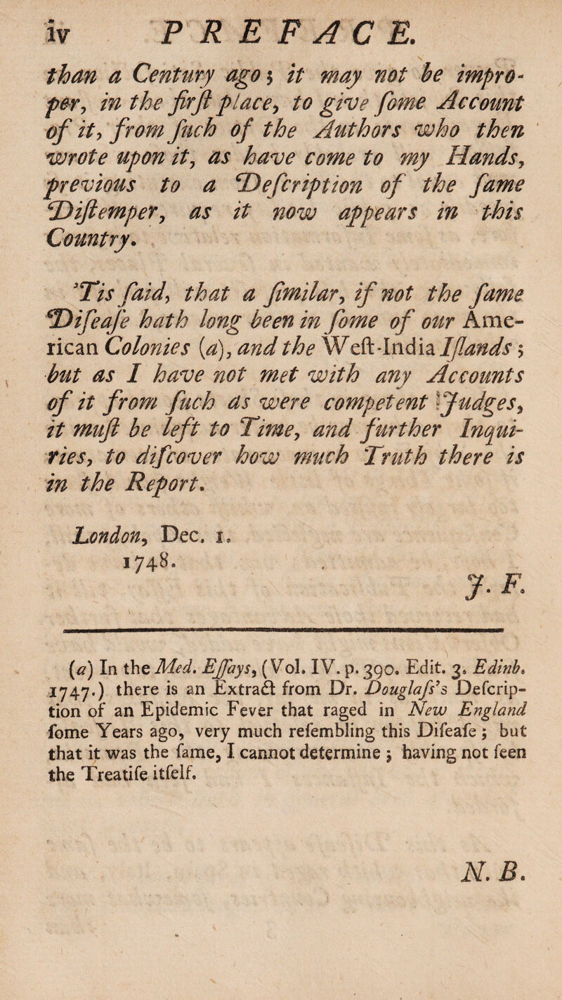 than a Century agoy it may not be impro¬ per, in the fir ft place, to give fome Account of it, from fuch of the Authors who then wrote upon it, as have come to my Hands, previous to a cDefcription of the fame \'Diftemper, as it now appears in this Country. sTis faid, that a fimilar, if not the fame *Difeafe hath long been in fome of our Ame¬ rican Colonies (a), and the Weft-India 1[lands $ but as I have not met with any Accounts of it from fuch as were competent fudges, it muft be left to Time, and further Inqui¬ ries, to difcover how much Truth there is in the Report. London, Dec, i, 1748. (a) In the Med. Ejjays, (Vol. IV. p. 390. Edit. 3, Edinb* 1747.) there is an Extract from Dr. Douglafs’s Descrip¬ tion of an Epidemic Fever that raged in New England fome Years ago, very much refembling this Difeafe; but that it was the fame, I cannot determine 5 having not feen the Treatife itfelf. N.B.