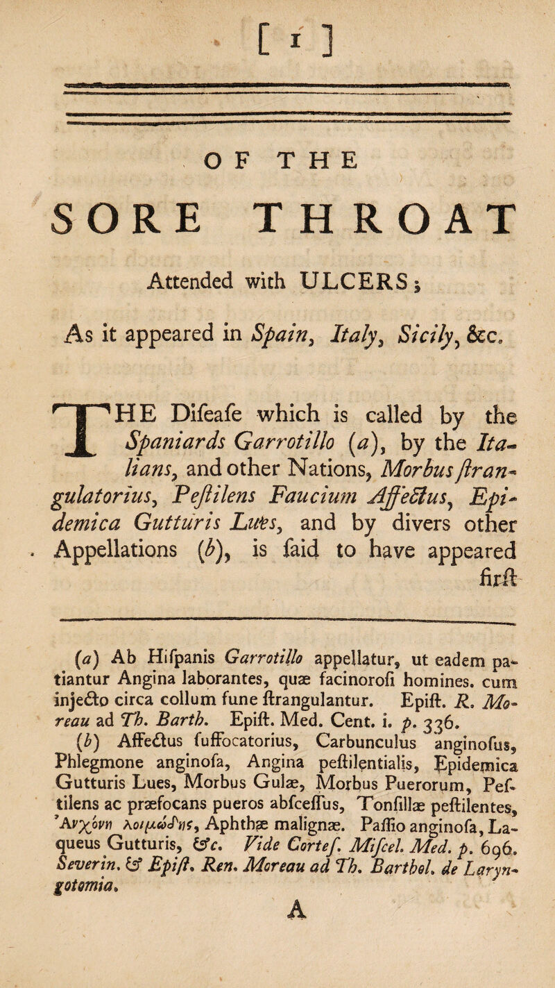 OF THE SORE THROAT Attended with ULCERS * As it appeared in Spain, Italy, Sicily, &c, THE Difeafe which is called by the Spaniards Garrotillo (a), by the Ita¬ lians, and other Nations* Morbus(Iran* gulatorius, Pejiilens Faucium Ajfeffius, Epi¬ demic a Gutturis Lifts, and by divers other * Appellations [b)y is faid to have appeared firft (a) Ab Hifpanis Garrotillo appellatur, ut eadem pa- tiantur Angina laborantes, quae facinorofi homines, cum injedo circa collum fune ftrangulantur. Epift. R, Mo¬ reau ad Tb. Barth. Epift. Med. Cent. i. p. 336. (b) Affedus fuffocatorius, Carbunculus anginofus9 Phlegmone anginofa. Angina peftilentialis, Epidemics Gutturis Lues, Morbus Gulae, Morbus Puerorum, Pef» tilens ac praefocans pueros abfceftus, Tonfillae peftilentes, 'Av%ovn Ao///<ycT«?, Aphthae malignae. Paflio anginofa, La- queus Gutturis, &c. Vide Cortef. Mifcel Med. p. 696. Severin. & Epift. Ren, Moreau ad Th. BartboL de Laryn- gotomia.