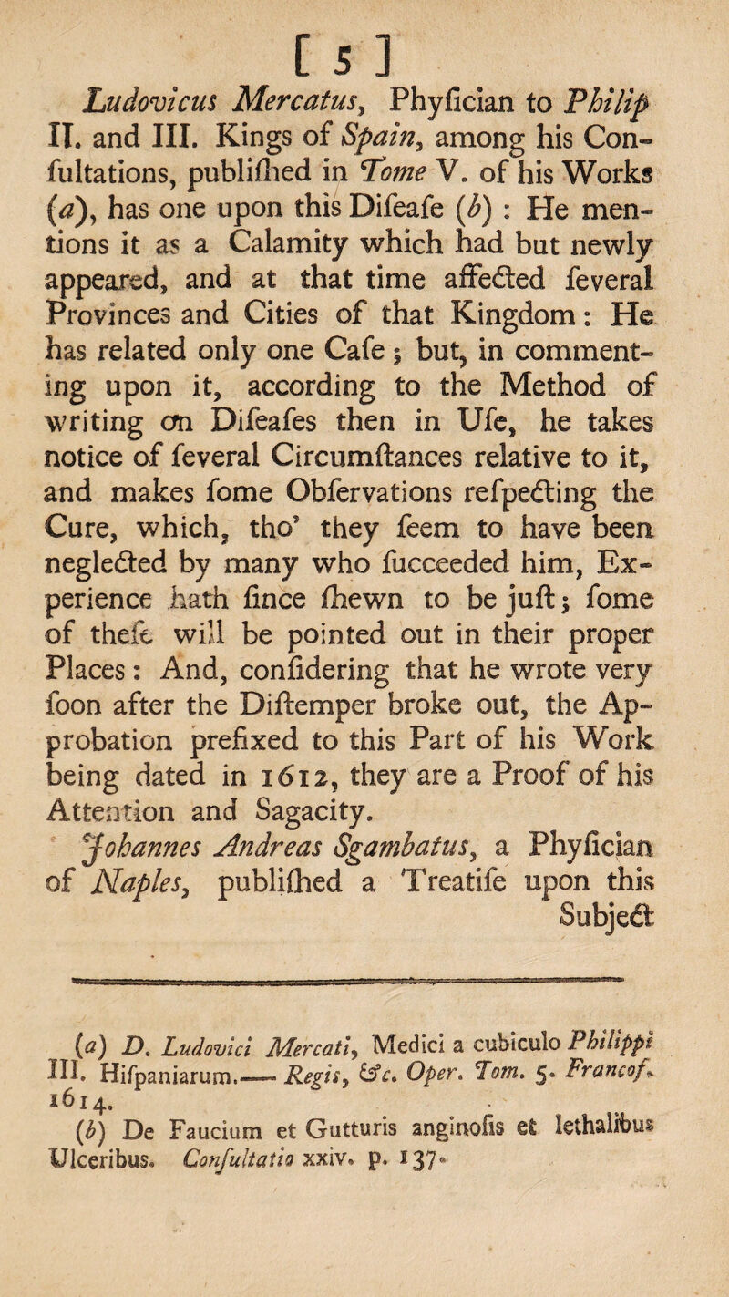 Ludovicus Mercatus, Phyfician to Philip II. and III. Kings of Spain, among his Con¬ futations, publifhed in Tome V. of his Works (a), has one upon this Difeafe (b) : He men¬ tions it as a Calamity which had but newly appeared, and at that time affedted feveral Provinces and Cities of that Kingdom: He has related only one Cafe; but, in comment¬ ing upon it, according to the Method of writing cm Difeafes then in Ufe, he takes notice of feveral Circumftances relative to it, and makes fome Obfervations refpedting the Cure, which, tho’ they feem to have been negledted by many who fucceeded him, Ex¬ perience hath lince fhewn to be juft \ fome of theft will be pointed out in their proper Places: And, confidering that he wrote very foon after the Diftemper broke out, the Ap¬ probation prefixed to this Part of his Work being dated in 1612, they are a Proof of his Attention and Sagacity. jJohannes Andreas Sgambatus, a Phyfician of Naples, publiftied a Treatife upon this Subjedt *t*g : TT tT*'** ■ »■ ■ ■ .??-Vi...r ■■■ ■ (a) JO. Ludovici Mercati, Medici a cubiculo Philippi III. Hifpaniarum.—- Regis, &c. Oper. Tom. 5. Francof% 1614. (h) De Faucium et Gutturis anginofis et kthalfbus Ulceribus. Confultatio xxiv. p. 137°