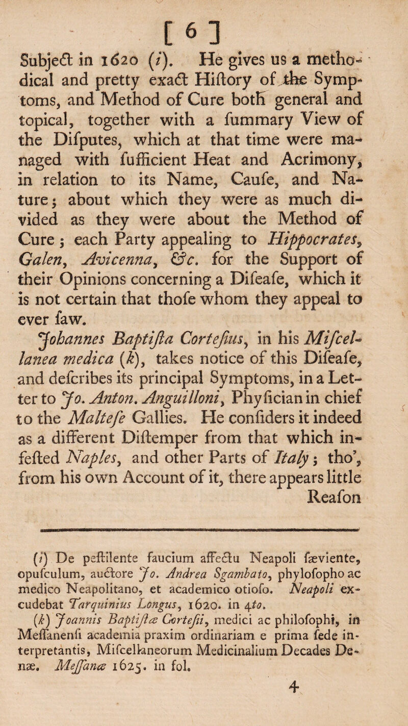 [6 ] Subject in 1620 (/). He gives us a method dical and pretty exad: Hiftory of the Symp¬ toms, and Method of Cure both general and topical, together with a fummary View of the Difputes, which at that time were ma¬ naged with fuflicient Heat and Acrimony, in relation to its Name, Caufe, and Na¬ ture ; about which they were as much di¬ vided as they were about the Method of Cure ; each Party appealing to Hippocrates, Galen, Avicenna, &c. for the Support of their Opinions concerning a Difeafe, which it is not certain that thofe whom they appeal to ever faw. Johannes Baptijla Cortejius, in his MifceU lane a me die a (k)y takes notice of this Difeafe, and deferibes its principal Symptoms, in a Let¬ ter to Jo. Anton. Anguilloni, Phyficianin chief to the Maltefe Gallies. He confiders it indeed as a different Diftemper from that which in- fefted Naples, and other Parts of Italy, tho’, from his own Account of it, there appears little Reafon (i) De peftilente faucium afFe£tu Neapoli faeviente, opufculum, audtore Jo. Andrea Sgamhato, phylofophoac medico Neapoiitano, et academico otiofo. Neapoli ex* cudebat Tarquinius Longus, 1620. in 4to. (i) Joannis Baptijla Gortefii, medici ac pliilofophi, in MeiTanenfi academia praxim ordinariam e prima fede in- terpretantis, Mifcelhneorum Medicinalium Decades De¬ nse. MeJJancs 1625. in fol. 4