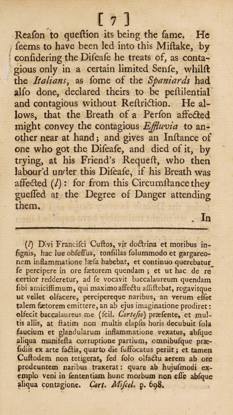 Reafon to queftion its being the fame. He feems to have been led into this Miftake, by confidering the Difeafe he treats of, as conta-* gious only in a certain limited Senfe, whilft the Italians, as fome of the Spaniards had alfo done, declared theirs to be peftilential and contagious without Reftridtion. He al¬ lows, that the Breath of a Perfon affe&ed might convey the contagious Effluvia to an¬ other near at hand; and gives an Inftance of one who got the Difeafe, and died of it, by trying, at his Friend's Requeft, who then labour'd under this Difeafe, if his Breath was affedled (/): for from this Circumftancethey gueffed at the Degree of Danger attending them. * In M D ivi Francifci Cuftos, vjr do£trina et moribus in- /ignis, hac lue obfe/Fus, tonfiilas foiummodo et gargareo- nem inflammatione laefa habebat, et continuo querebatur^ fe percipere in ore faetorem quendam ; et ut hac de re certior redderetur, ad fe vocavit baccalaureum quendam fibi arniciffimum, qui maximoafFedtu affiftebat, rogavitque ut vellet olfacere, percipereque naribus, an verum effet talem faetorem emittere, an ab ejus imaginatione prodiret: olfecit baccalaureus me (fcil. Cortepo) prsefente, et mul- tis aliis, at ftatim non multis elapfis horis decubuit fola faucium et glandularum inflammatione vexatus, abfque aliqua manifefta corruptione partium, omnibufque prae- fidiis ex arte fa&is, quarto die fuffocatus periit; et tamen Cuftodem non tetigerat, fed folo olfadtu aerem ab ore prodeuntem naribus traxerat: quare ab hujufmodi ex- emplo veni in fententiam hunc morbum non efle abfque aliqua contagione. Cart* MifceL p* 698,