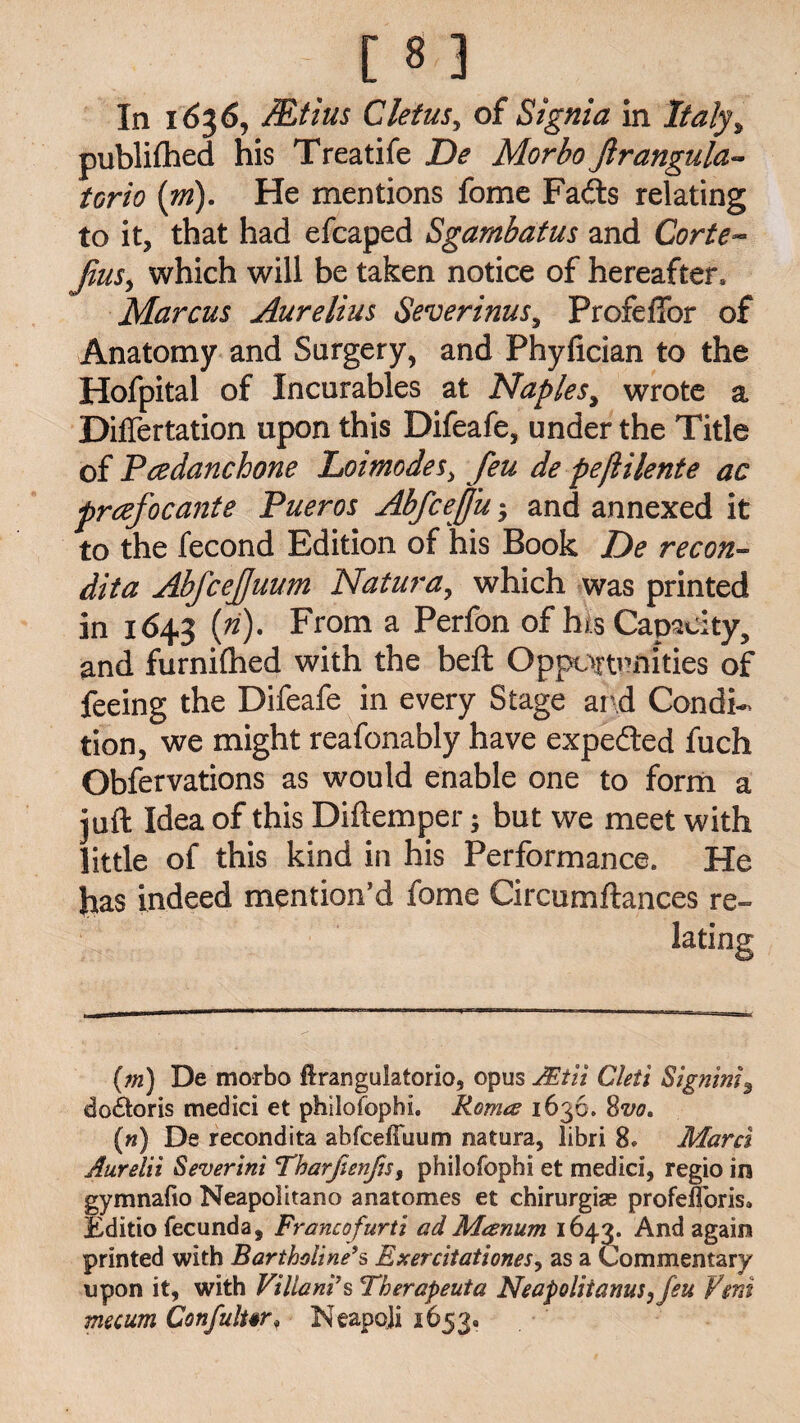 In 1636, JEtius Cletus, of Signia in JTta/y, published his Treatife De Morbo Jlrangula- torio (m). He mentions fome Fads relating to it, that had efcaped Sgarnbatus and Corte- fins, which will be taken notice of hereafter, Marcus Aurelius Severinus, Profeflbr of Anatomy and Surgery, and Phyfician to the Hofpital of Incurables at Naples, wrote a Differtation upon this Difeafe, under the Title of Pcedanchone Lot modes, feu de peflilente ac prcefocante Pueros AbfceJJu $ and annexed it to the fecond Edition of his Book De recon- dita AbfceJJuum Natura, which was printed in 1643 (ri). From a Perfon of hi.s Capacity, and furniftied with the beft Opportunities of feeing the Difeafe in every Stage and Condi¬ tion, we might reafonably have expeded fuch Obfervations as would enable one to form a juft Idea of this Diftemper; but we meet with little of this kind in his Performance. He has indeed mention’d fome Circumftances re¬ lating (m) De morbo firangulatorio, opus JEtli Cleti Signing do£toris medici et philofophi. Romes 1636. 8vo, («) De recondita abfcelTuum natura, libri 8. Marcl Aurelii Severini Tharfienfis, philofophi et medici, regio in gymnafio Neapolitano anatomes et chirurgias profelToris, Editio fecunda, Francofurti ad Manum 1643. And again printed with Bartholine9s Exercitationes, as a Commentary upon it, with Villani's Therapeuta Neapolitans, feu Vent mecum Confulur* Neapoji 1653,