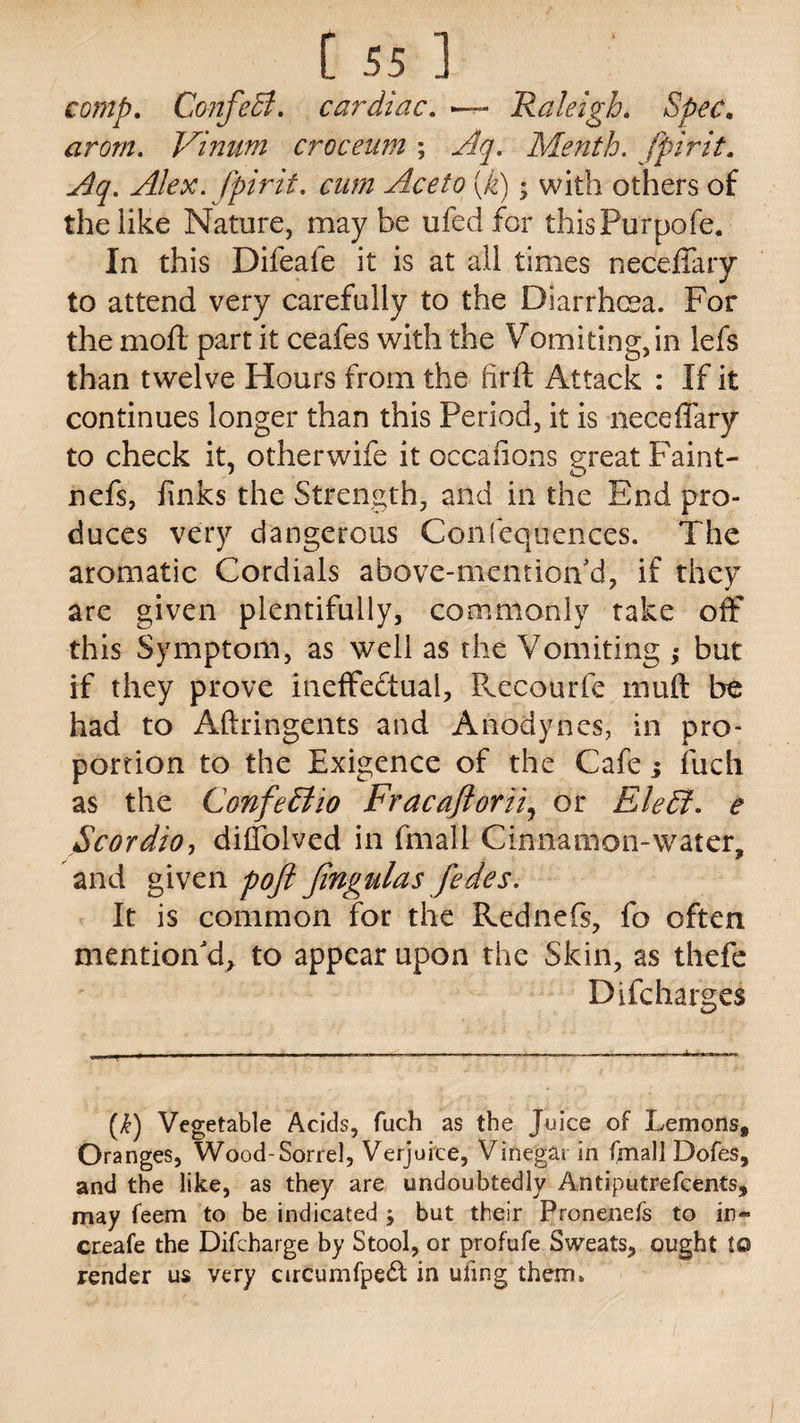 comp. ConfeB. cardiac. — Raleigh. arom. Vinum crocenm ; Aq. Menth. fpirit. Aq. Alex, fpirit. cum Aceto (k); with others of the like Nature, may be ufed for thisPurpofe. In this Difeaie it is at all times neceffary to attend very carefully to the Diarrhoea. For the moll part it ceafes with the Vomiting, in lefs than twelve Hours from the firft Attack : If it continues longer than this Period, it is neceffary to check it, otherwife it occaiions great Faint- nefs, finks the Strength, and in the End pro¬ duces very dangerous Confequences. The aromatic Cordials above-menrion'd, if they are given plentifully, commonly take off this Symptom, as well as the Vomiting ; but if they prove ineffectual, Recourfe tnuft be had to Aftringents and Anodynes, in pro¬ portion to the Exigence of the Cafe j fuch as the ConfeElio Fracajlorii, or Elefi. e Scordio, diffolved in fmafl Cinnamon-water, and given poft Jingulas fedes. It is common for the Rednefs, fo often mention'd, to appear upon the Skin, as thefe Difcharges (£) Vegetable Acids, fuch as the Juice of Lemons, Oranges, Wood-Sorrel, Verjuice, Vinegar in fmall Dofes, and the like, as they are undoubtedly Antiputrefcents, may feem to be indicated ; but their Pronenefs to in« create the Difcharge by Stool, or profufe Sweats, ought to render us very circumfpedt in uiing them.