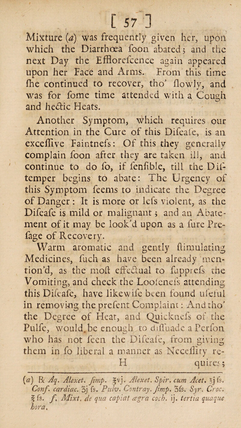 Mixture (a) was frequently given her, upon which the Diarrhoea foon abated 5 and the next Day the Efflorefcence again appeared upon her Face and Amis. From this time Ihe continued to recover, tho’ (lowly, and was for fome time attended with a Cough and hedic Heats. Another Symptom, which requires our Attention in the Cure of this Difeafe, is an exceffive Faintnefs: Of this they generally complain foon after they are taken ill, and continue to do fo, if fenfible, till the Dii- temper begins to abate: The Urgency of this Symptom feems to indicate the Degree of Danger : It is more or lefs violent, as the Difeafe is mild or malignant; and an Abate¬ ment of it may be look'd upon as a fure Pre- Page of Recovery. Warm aromatic and gently ftimulating Medicines, fuch as have been already 'men¬ tion cl, as the mod effectual to fupprefs the Vomiting, and cheek the Loofenefs attending this Difeafe, have like wife been found ufefui in removing the prefent Complaint: And tho' the Degree of Heat, and Quickncfs of the Pulfe, would Jbe enough to d.iffuade a Perfon who has not feen the Difeafe, from giving them in fo liberal a manner as Necefiity re» H quires; (a) Be Aq. Alexet. Jimp. %vj. Alexet. Spir. cum Acet. %] fs. Conf. cardiac. Bj fs. Pulv. Contray. Jimp, 5fs. Syr. Croc. f fs. f, Mixt, de qua capiat a’gra coch. ij. tertia quaque hora.