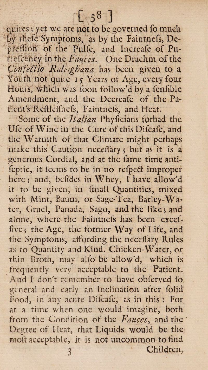[ 5» ] quires; yet we are not to be governed fo much by thefe Symptoms, as by the Faintnefs, De- pfdlion of rhe Pulfe, and Increafe of Pu- trefcency in the Fauces. One Drachm of the Confe EHo Raleighana has been given to a Youth not quite iy Years of Age, every four Hours, which was foon follow’d by a fenfible Amendment, and the Decreafe of the Pa¬ tients Reftleffnefs, Faintnefs, and Heat. Some of the Italian Phyficians forbad the Ufe of Wine in the Cure of this Difeafe, and the Warmth of that Climate might perhaps make this Caution neceffary ; but as it is a generous Cordial, and at the fame time anti- feptic, it feems to be in no refpeft improper here; and, bcfides in Whey, I have allow'd it to be given, in fmall Quantities, mixed with Mint, Baum, or Sage-Tea, Barley-Wa¬ ter, Gruel, Panada, Sago, and the like; and alone, where the Faintnefs has been excef- five; the Age, the former Way of Life, and the Symptoms, affording the neceffary Rules as to Quantity and Kind. Chicken-Water, or thin Broth, may alfo be allow’d, which is frequently very acceptable to the Patient. And 1 don’t remember to have obferved fo general and early an Inclination after folid Food, in any acute Difeafe, as in this : For at a time when one would imagine, both from the Condition of the Fauces, and the ' Degree of Heat, that Liquids would be the moft acceptable, it is not uncommon to find 3 r Children,
