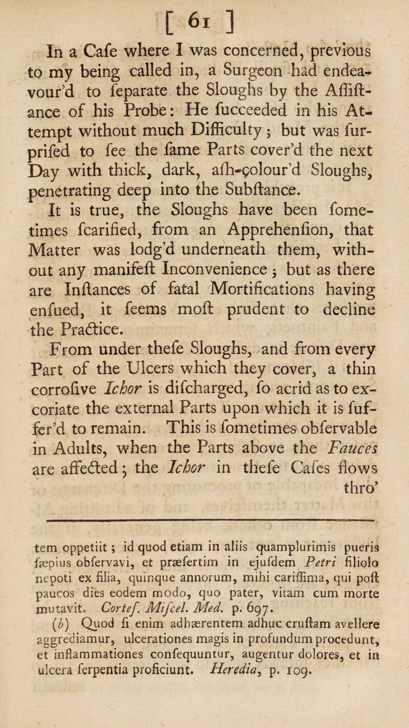 In a Cafe where I was concerned, previous to my being called in, a Surgeon had endea¬ vour’d to feparate the Sloughs by the Affift- ance of his Probe: He fucceeded in his At¬ tempt without much Difficulty ; but was fur- prifed to fee the fame Parts cover’d the next Day with thick, dark, afh-golour’d Sloughs, penetrating deep into the Subftance. It is true, the Sloughs have been fome- times fcarified, from an Apprehenfion, that Matter was lodg’d underneath them, with¬ out any manifeft Inconvenience 5 but as there are Inflances of fatal Mortifications having enfued, it feems moft prudent to decline the Practice. From under thefe Sloughs, and from every Part of the Ulcers which they cover, a thin corrolive Ichor is difcharged, fo acrid as to ex¬ coriate the external Parts upon which it is fuf- fer’d to remain. This is fometimes obfervable in Adults, when the Parts above the Fauces are affedted * the Ichor in thefe Cafes flows thro’ tern oppetiit; id quod etiam in aliis quamplurimis pueris fepius obfervavi, et praefertim in ejufdem Petri filiolo nepoti ex fiiia, quinque annorum, mihi cariffima, qui poft paucos dies eodem modo, quo pater, vitam cum morte mutavit, Cortef Mifcel. Med. p. 697. (b) Quod fi enim adhaerentem adhuc cruftam avellere aggrediamur, ulcerationes magis in profundum procedunt, et inflammationes confequuntur, augentur dolores, et in ulcera ferpentia proficiunt. Heredia, p. 109.
