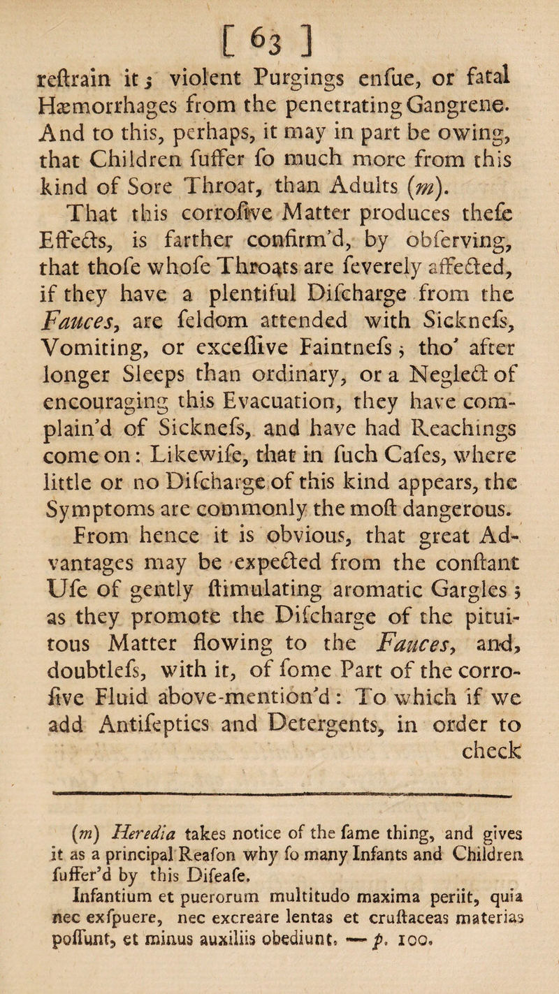 reftrain it j violent Purgings enfue, or fatal Hemorrhages from the penetrating Gangrene. And to this, perhaps, it may in part be owing, that Children fuffer fo much more from this kind of Sore Throat, than Adults (m). That this corrofive Matter produces thefe Effefts, is farther confirm’d, by obferving, that thofe whofe Throats are feverely affe&ed, if they have a plentiful Difcharge from the Fauces, are feldom attended with Sicknefs, Vomiting, or exceflive Faintnefs j tho’ after longer Sleeps than ordinary, or a Negleft of encouraging this Evacuation, they have com¬ plain’d of Sicknefs, and have had Reachings come on: Likewife, that in fuch Cafes, where little or no Difcharge of this kind appears, the Symptoms are commonly the mod dangerous. From hence it is obvious, that great Ad¬ vantages may be expe&ed from the conftant Ufe of gently {Emulating aromatic Gargles 3 as they promote the Difcharge of the pitui- tous Matter flowing to the Fauces, and, doubtlefs, with it, of fome Part of the corro- five Fluid above-mentioned : To which if we add Antifeptics and Detergents, in order to check (m) Heredia takes notice of the fame thing, and gives it as a principal Reafon why fo many Infants and Children fuffer’d by this Difeafe. Infantium et puerorum multitudo maxima periit, quia nec exfpuere, nec excreare lentas et cruftaceas materias pofiunt, et minus auxiliis obediunt, —p, 100.