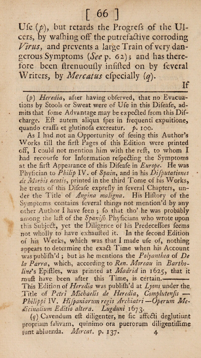 Ufc (/>), but retards the Progrefs of the Ul¬ cers, by wafhing off the putrefaftive corroding Virus, and prevents a large Train of very dan¬ gerous Symptoms (&rp. 62); and has there¬ fore been ftrenuouOy infilled on by feveral Writers, by Mercatus efpecially (a). _ If (p) Heredia, after having obferved, that no Evacua¬ tions by Stools or Sweat were of Ufe in this Difeafe, ad¬ mits that feme Advantage may be expected from this Dif- charge. Eft autem aliqua fpes in frequent! expuitione, quando crafla et glutinofa excreatur. p. ioo. As I had not an Opportunity of feeing this Author’s Works till the firft Pages of this Edition were printed off, I could not mention him with the reft, to whom I had recourfe for Information refpedting the Symptoms at the firft Appearance of this Difeafe in Europe. He was Phylician to Philip IV. of Spain, and in his Difputationes de Morhis acutis, printed in the third Tome of his Works, he treats of this Difeafe exprefly in feveral Chapters, un¬ der the Title of Angina maligna. His Hiftory of the Symptoms contains feveral things not mention’d by any other Author I have feen ; fo that tho’ he was probably among the laft of the Spanijh Phyficians who wrote upon this Subject, yet the Diligence of his PredecefTors fee ms not wholly to have exhaufted it. In the fecond Editioh of his Works, which was that I made ufe of, nothing appears to determine the exa<ft Time when his Account was publifti’d ; but as he mentions the Polyanthea of De la Parra, which, according to Ren. Moreau in Bartho- line’s Epiftles, was printed at Madrid in 1625, that it jnouft have been after this Time, is certain.- This Edition of Heredia was publifh’d at Lyons under the Title of Petri Michaelis de Heredia, Complutenfis —- Philippi IV. Hifpaniarum regis Archiatri —Operum Me¬ dian ahum Editio altera. Lugduni 1673. (y) Cavendum eft diligenter, ne lie affetfti deglutiunt propriam falivam, quinimo ora puerorum diligentifiime funt abiuenda. Mercat. p.137. 4