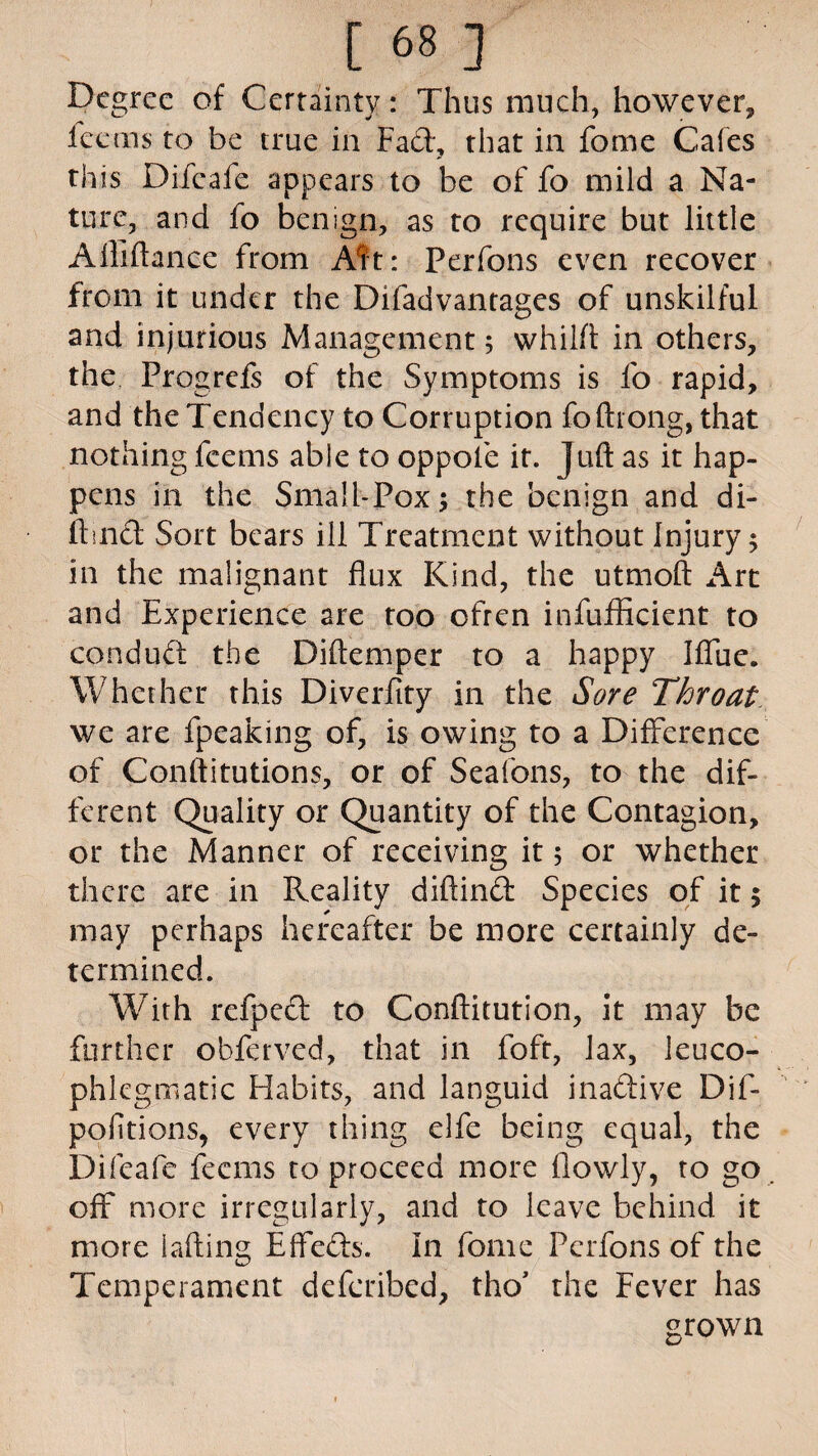 [68] Degree of Certainty: Thus much, however, fee ms to be true in Fad, that in fome Cafes this Difeafe appears to be of fo mild a Na¬ ture, and fo benign, as to require but little Afliftanee from Ait: Perfons even recover from it under the Difadvantages of unskilful and injurious Management; whilft in others, the Progrefs of the Symptoms is fo rapid, and the Tendency to Corruption foftrong, that nothing feems able to oppofe it. Juft as it hap¬ pens in the Small-Pox; the benign and di- ftmd Sort bears ill Treatment without Injury; in the malignant flux Kind, the utmoft Art and Experience are too ofren infuflicient to con dud the Diftemper to a happy Iffuc. Whether this Diverfity in the Sore Throat we are fpeaking of, is owing to a Difference of Conftitutions, or of Seafons, to the dif¬ ferent Quality or Quantity of the Contagion, or the Manner of receiving it$ or whether there are in Reality diftind Species of it $ may perhaps hereafter be more certainly de¬ termined. With refped to Conftitution, it may be further obferved, that in foft, lax, leuco- phlegmatic Habits, and languid inadive Dif- pofitions, every thing elfe being equal, the Difeafe feems to proceed more (lowly, to go off more irregularly, and to leave behind it more lading Effeds. In fome Perfons of the Temperament deferibed, tho’ the Fever has grown