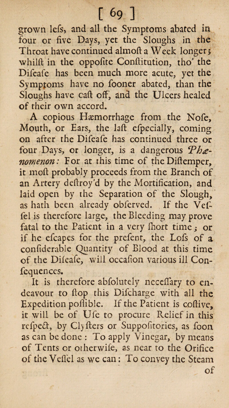 grown lefs, and all the Symptoms abated in four or five Days, yet the Sloughs in the Throat have continued almoft a Week longer 5 whilft in the oppofite Conftitution, tho' the Difeafe has been much more acute, yet the Symptoms have no fooner abated, than the Sloughs have caft off, and the Ulcers healed of their own accord. A copious Haemorrhage from the Nofe, Mouth, or Ears, the laft efpecially, coming on after the Difeafe has continued three or four Days, or longer, is a dangerous nomenon: For at this time of theDiftemper, it moft probably proceeds from the Branch of an Artery deftroy'd by the Mortification, and laid open by the Separation of the Slough, as hath been already obferved. If the Vet fel is therefore large, the Bleeding may prove fatal to the Patient in a very fhort time; or if he efcapes for the prefent, the Lois of a confiderable Quantity of Blood at this time of the Dileafe, will occafton various ill Con- fequences. - , It is therefore absolutely neccffary to en¬ deavour to flop this Difcharge with all the Expedition pofiible. If the Patient is coftive, it will be of Ufe to procure Pvelief in this refpeft, by Clyfters or Suppofitories, as foon as can be done : To apply Vinegar, by means of Tents or otherwife, as near to the Orifice of the Veffel as we can; To convey the Steam of