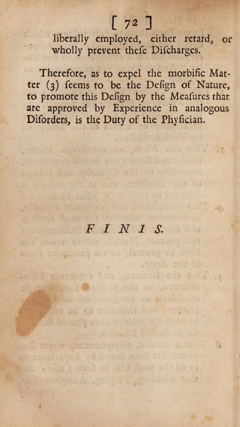 liberally employed, either retard, or wholly prevent thefe Difcharges. Therefore, as to expel the morbific Mat- ter (3) feems to be the Defign of Nature, to promote this Defign by the Meafures that are approved by Experience in analogous Diforders, is the Duty of the Phyfician. FINIS.