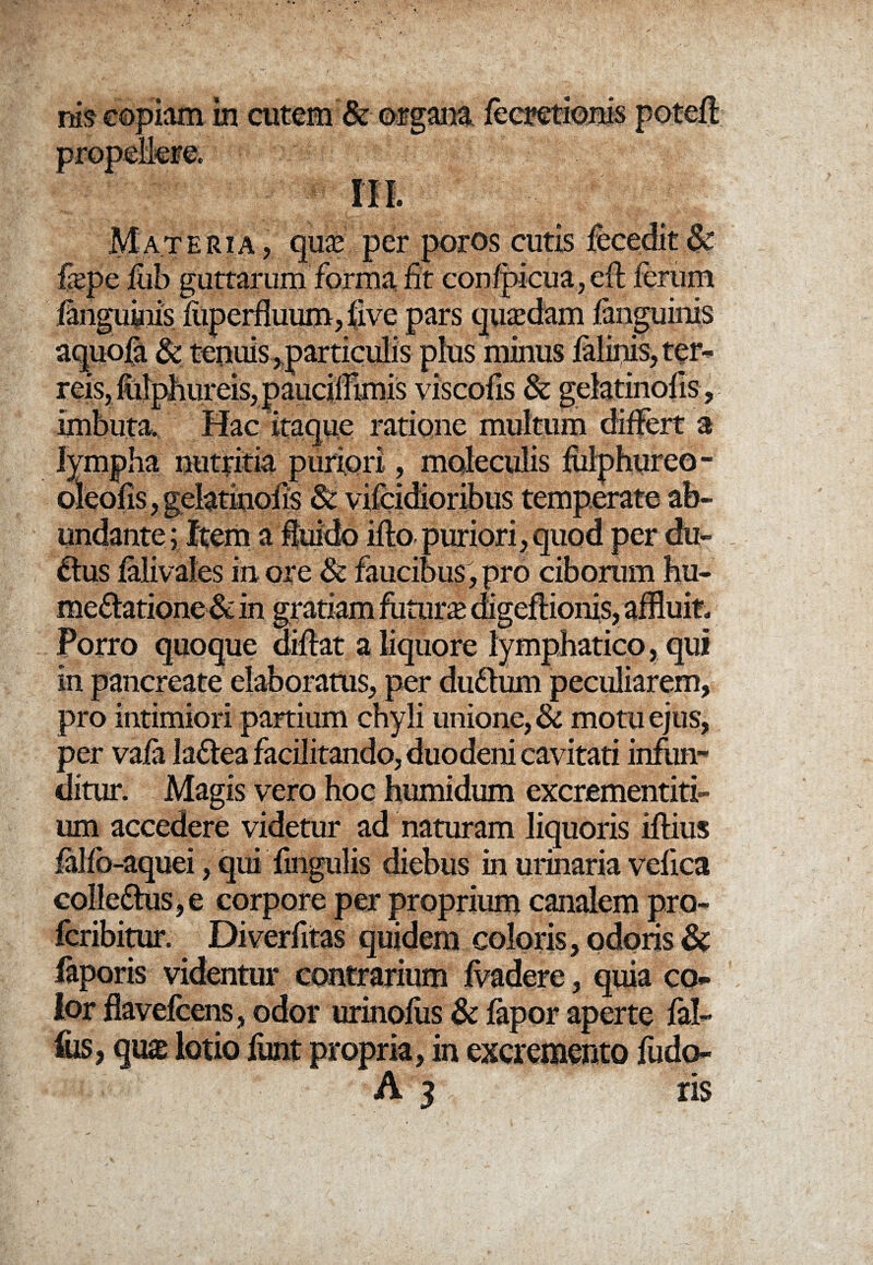 nis eopiam in cutem & ©a?gan& Materia, quas per poros cutis fecedit & frepc fub guttarum forma fit confpicua,eft ferum fangumis fiiperffuum, five pars quasdam fanguinis aquofa & teiuiis ,particulis plus minus falinis, ter* reis,fiilphureis,pauciirtmis viscofis & gelatinofis, imbuta. Hac itaque ratione multum differt a lympha nutritia puriori, moleculis fiilphureo - oleofis, gelatinofis & vifcidioribus temperato ab¬ undante ; Item a fluido fflo puriori, quod per du- . ftus falivales in ore & faucibus, pro ciborum hu- me&atione & in gratiam futura digeflionis, affluit- Porro quoque afflat a liquore lymphatico, qui in pancreate elaboratus, per dufhim peculiarem, pro intimiori partium chyli unione, & motu ejus, per vafa laftea facilitando, duodeni cavitati infun¬ ditur. Magis vero hoc humidum excrementiti- um accedere videtur ad naturam liquoris fflius falfb-aquei, qui fmgulis diebus in urinaria vefica colle£his,e corpore per proprium canalem pro- fcribitur. Diverfitas quidem coloris, odoris & laporis videntur contrarium ivadere, quia co¬ lor flavefcens, odor urinofiis & fapor aperte fal- fus, qu£ lotio funt propria, in excremento fudo- A 3 ris