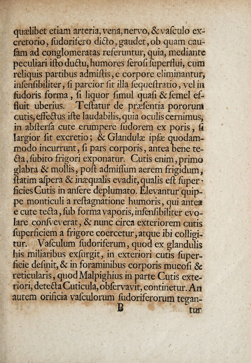 / quadibet etiam arteria, vena, nervo, & vafculo ex¬ cretorio , fudorifero diflo , gaudet, ob quam cau- lam ad conglomeratas referuntur, quia, mediante peculiari ifto duflu, humores ferofi fuperflui, cum reliquis partibus admiftis, e corpore eliminantur, infenfibiliter, fi parcior fit illa fcqtreftratio, vel in fudoris forma, fi liquor fimul quafi & femel ef¬ fluit uberius. Teftatur de prsefentia pororum cutis, effe&us ifte laudabilis, quia oculis cernimus, in abflerfa cute erumpere fudorem ex poris, fi largior fit excretio; & Glanduhe ipfie quodam¬ modo incurrunt, fi pars corporis, antea bene te- fla, fiibito frigori exponatur. Cutis enim, primo glabra & mollis, pofi: admifliim aerem frigidum, ftatim afpera & intequalis evadit, qualis eft fuper - ficies Cutis in anfere deplumato. Elevantur quip¬ pe ponticuli a reftagnatione humoris, qui antea e cute tefta, fub forma vaporis, infenfibiliter evo¬ lare confveverat, & nunc circa exteriorem cutis fuperfkiem a frigore coercetur,atque ibi colligi¬ tur. Vafculum fiidoriferum, quod ex glandulis his miliaribus exfiirgit, in exteriori cutis fiiper- ficie definit, & in foraminibus corporis mucofi & reticularis, quod Malpighius in parte Cutis exte¬ riori, dete&a Cuticula, obfervavit, continetur. An autem orificia vafculorum fixdoriferorum tesan- ■: .' - titr