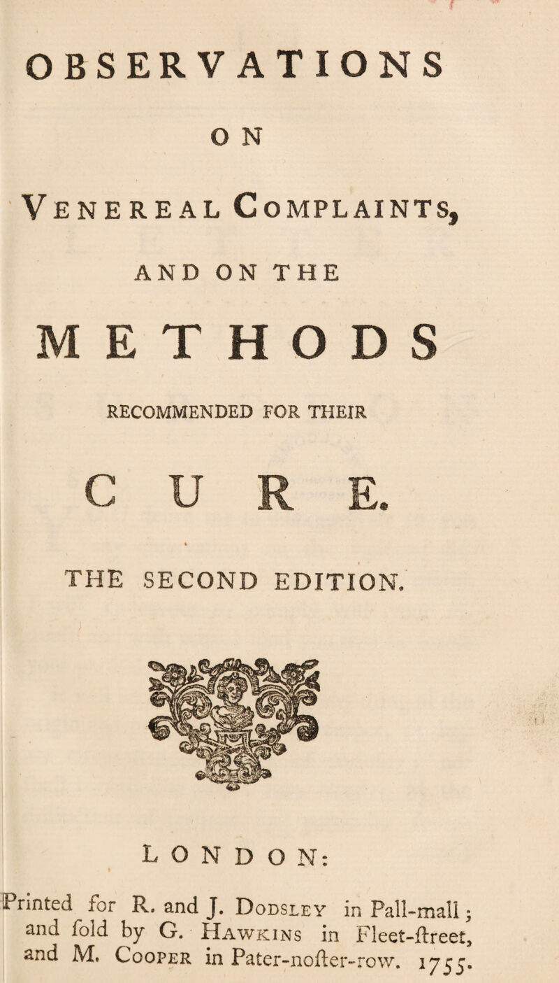 OBSERVATIONS O N Venereal Complaints, AND ON THE METHODS RECOMMENDED FOR THEIR CURE. * THE SECOND EDITION. LONDON: Printed lor R. and J. Dodsley in Pall-mall $ and fold by G. Hawkins in Fleet-flreet,