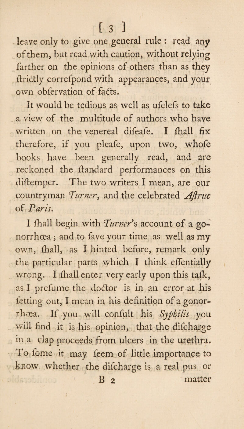 s leave only to give one general rule : read any of them, but read with caution, without relying farther on the opinions of others than as they ftrictly correfpond with appearances, and your own obfervation of fadts. It would be tedious as well as ufelefs to take a view of the multitude of authors who have written on the venereal difeafe. I fihall fix therefore, if you pleafe, upon two, whofe books have been generally read, and are reckoned the ftandard performances on this diftemper. The two writers I mean, are our countryman Turnery and the celebrated Aflruc of Paris. 1 {hall begin with Turners account of a go¬ norrhoea 3 and to fave your time as well as my own, {hall, as I hinted before, remark only the particular parts which I think efientially wrong. I fhall enter very early upon this talk, as I prefume the dodtor is in an error at his fetting out, I mean in his definition of a gonor¬ rhoea. If you will confult his Syphilis you will find it is his opinion, that the difcharge in a clap proceeds from ulcers in the urethra. To Tome it may feem of little importance to know whether the difcharge is a real pus or B 2 matter