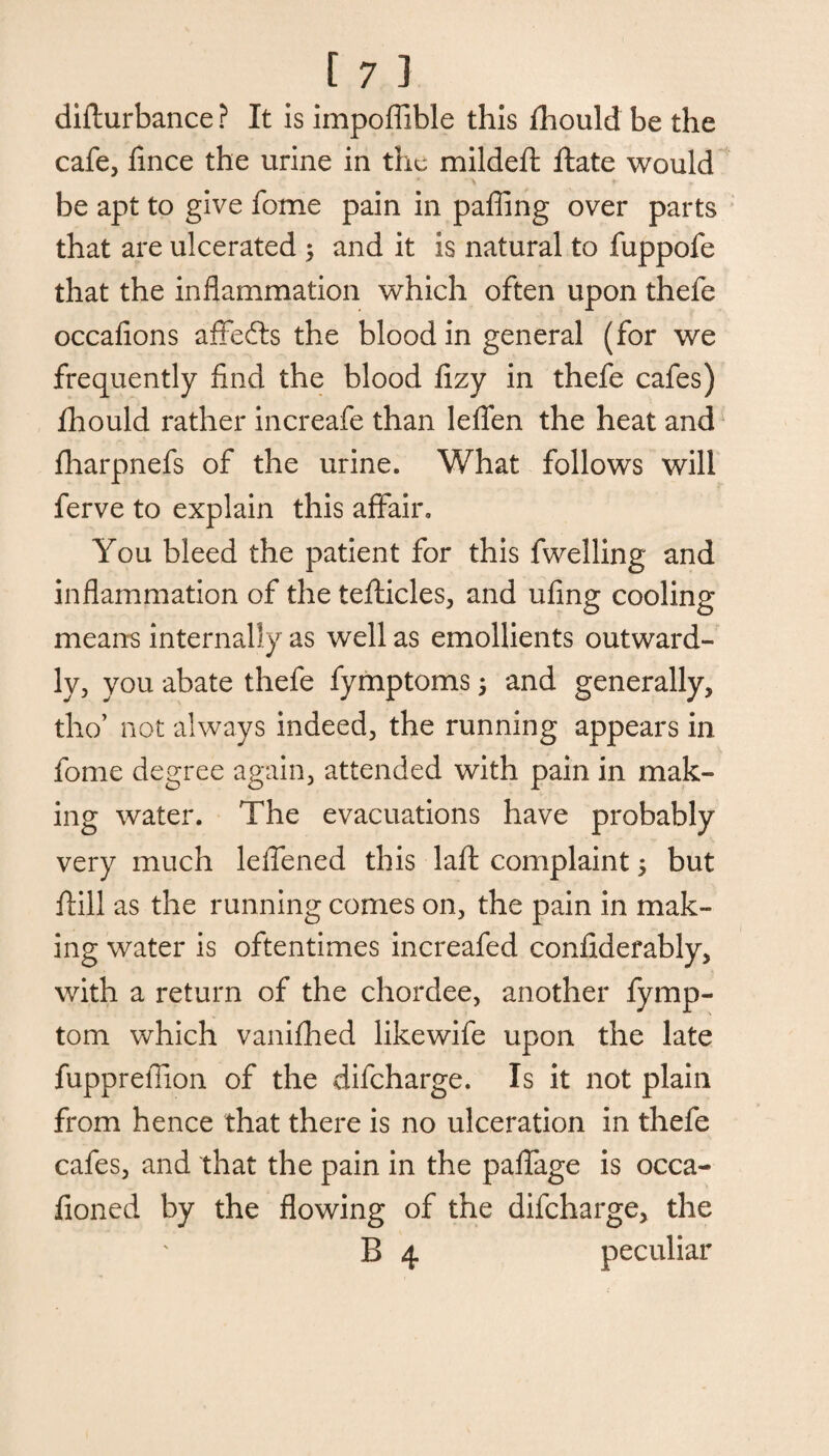 difturbance ? It is impoffible this fhould be the cafe, fince the urine in the mildeft ftate would be apt to give fome pain in pafiing over parts that are ulcerated ; and it is natural to fuppofe that the inflammation which often upon thefe occafions affefts the blood in general (for we frequently find the blood fizy in thefe cafes) fhould rather increafe than leflen the heat and fharpnefs of the urine. What follows will ferve to explain this affair. You bleed the patient for this fwelling and inflammation of the tefticles, and ufing cooling means internally as well as emollients outward¬ ly, you abate thefe fymptoms, and generally, tho’ not always indeed, the running appears in fome degree again, attended with pain in mak¬ ing water. The evacuations have probably very much leflened this laft complaint 5 but ftill as the running comes on, the pain in mak¬ ing water is oftentimes increafed confiderably, with a return of the chordee, another fymp- tom which vanifhed likewife upon the late fupprefiion of the difeharge. Is it not plain from hence that there is no ulceration in thefe cafes, and that the pain in the paflage is occa- fioned by the flowing of the difeharge, the B 4 peculiar