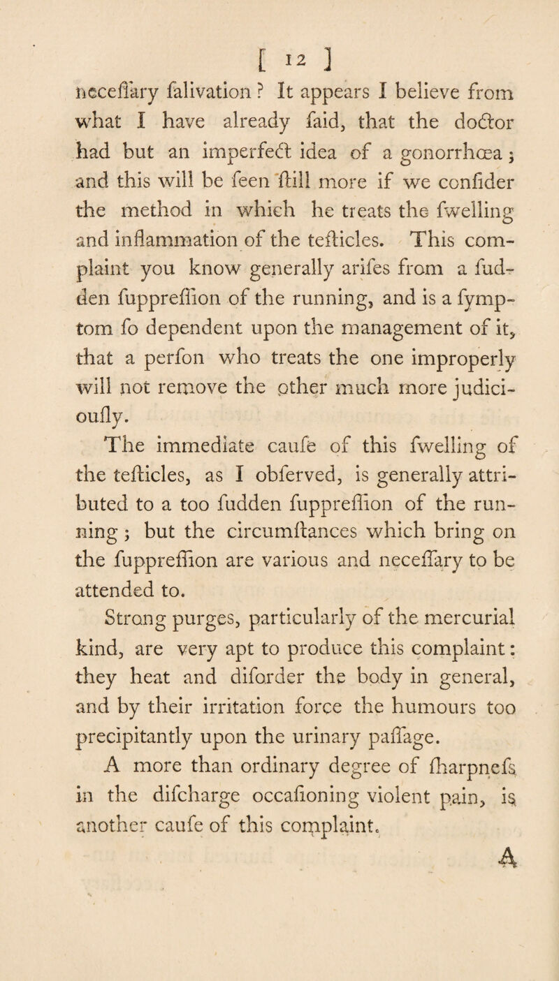 neceflary falivation ? It appears I believe from what I have already faid, that the doftor had but an imperfect idea of a gonorrhoea ; and this will be feen Still more if we confider the method in which he treats the fwelling and inflammation of the teflicles. This com¬ plaint you know generally arifes from a fud- den fuppreffion of the running, and is a fymp- tom fo dependent upon the management of it, that a perfon who treats the one improperly will not remove the other much more judici- oufly. The immediate caufe of this fwelling of the tefticles, as I obferved, is generally attri¬ buted to a too fudden fuppreffion of the run¬ ning ; but the circumstances which bring on the fuppreffion are various and neceffary to be attended to. Strang purges, particularly of the mercurial kind, are very apt to produce this complaint: they heat and diforder the body in general, and by their irritation force the humours too precipitantly upon the urinary paffage. A more than ordinary degree of fharpnefs, in the difcharge occasioning violent pain, h another caufe of this complaint. A