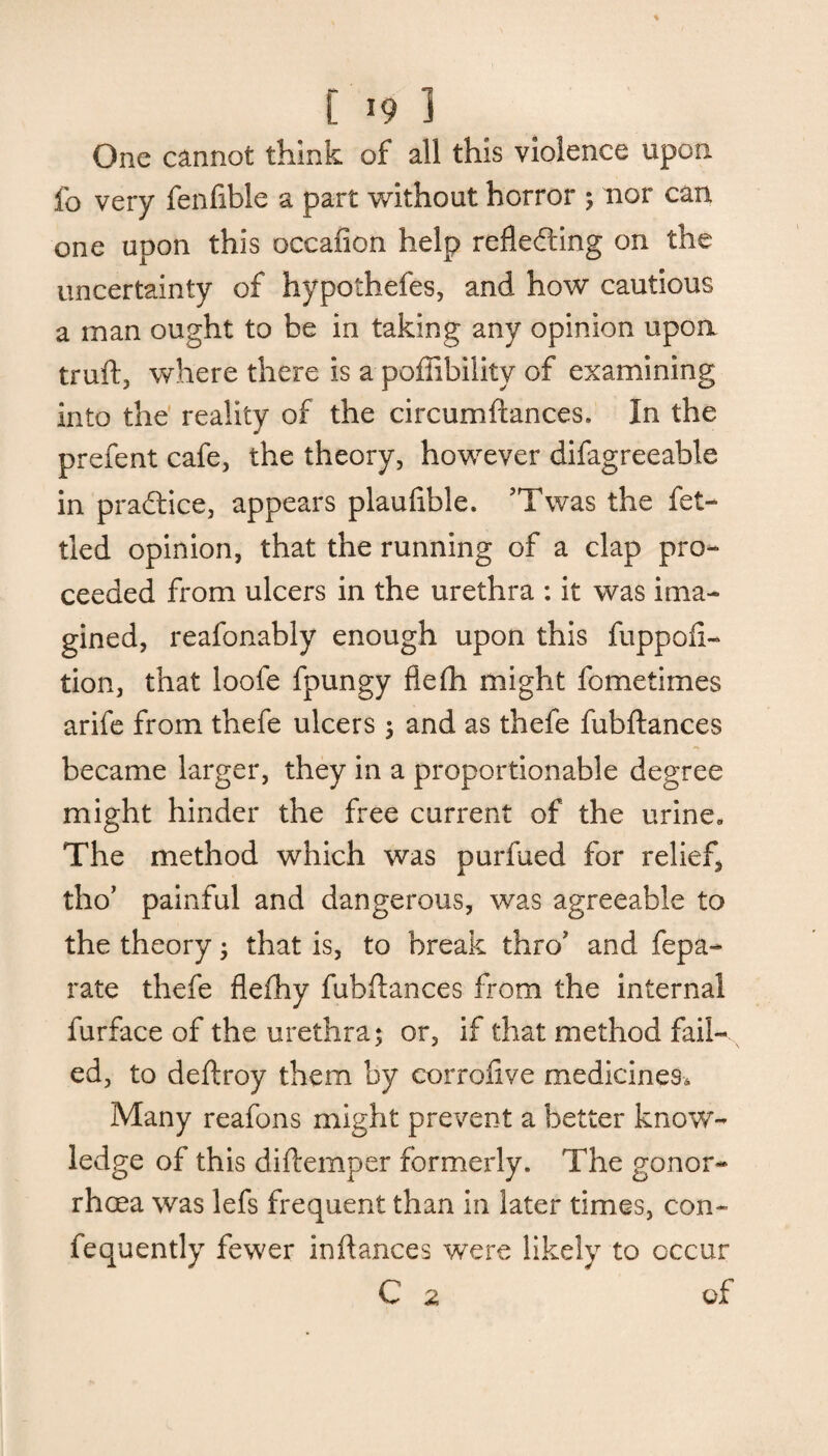 One cannot think of all this violence upon fo very fenfible a part without horror ; nor can one upon this occafion help reflefting on the uncertainty of hypothefes, and how cautious a man ought to he in taking any opinion upon truft, where there is a poflibiiity of examining into the reality of the circumftances. In the prefent cafe, the theory, however difagreeable in practice, appears plaufible. JTwas the fet¬ tled opinion, that the running of a clap pro¬ ceeded from ulcers in the urethra : it was ima¬ gined, reafonably enough upon this fuppofi- tion, that loofe fpungy fiefh might fometimes arife from thefe ulcers ; and as thefe fubftances became larger, they in a proportionable degree might hinder the free current of the urine. The method which was purfued for relief, tho’ painful and dangerous, was agreeable to the theory; that is, to break thro’ and fepa- rate thefe flefhy fubftances from the internal furface of the urethra; or, if that method fail¬ ed, to deftroy them by corrofive medicines. Many reafons might prevent a better know¬ ledge of this diftemper formerly. The gonor¬ rhoea was lefs frequent than in later times, con- fequently fewer inftances were likely to occur C 2 of